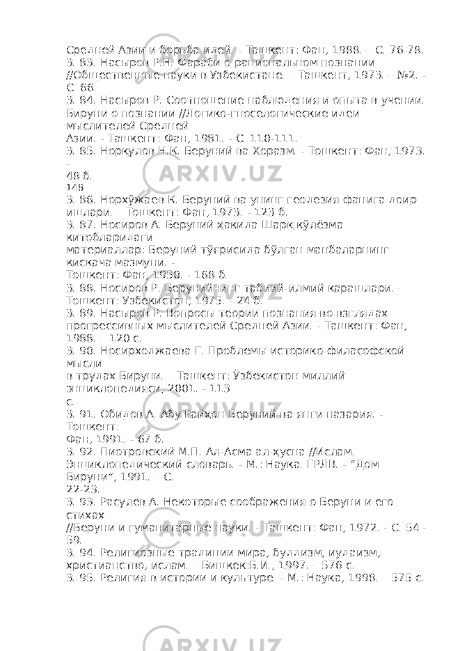 Средней Азии и борьба идей. - Ташкент: Фан, 1988. – С. 76-78. 3. 83. Насыров Р.Н. Фараби о рациональном познании //Общественные науки в Узбекистане. – Ташкент, 1973. – №2. - С. 66. 3. 84. Насыров Р. Соотношение наблюдения и опыта в учении. Бируни о познании //Логико-гноселогические идеи мыслителей Средней Азии. - Ташкент: Фан, 1981. - С. 110-111. 3. 85. Норқулов Н.К. Беруний ва Хоразм. - Тошкент: Фан, 1973. - 48 б. 148 3. 86. Норхўжаев К. Беруний ва унинг геодезия фанига доир ишлари. – Тошкент: Фан, 1973. - 123 б. 3. 87. Носиров А. Беруний ҳақида Шарқ қўлёзма китобларидаги материаллар: Беруний тўғрисида бўлган манбаларнинг қисқача мазмуни. - Тошкент: Фан, 1950. - 168 б. 3. 88. Носиров Р. Берунийнинг табиий-илмий қарашлари. – Тошкент: Узбекистон, 1975. - 24 б. 3. 89. Насыров Р. Вопросы теории познания во взглядах прогрессивных мыслителей Средней Азии. - Ташкент: Фан, 1988. – 120 с. 3. 90. Носирходжаева Г. Проблемы историко-филасофской мысли в трудах Бируни. – Ташкент: Ўзбекистон миллий энциклопедияси, 2001. - 113 с. 3. 91. Обидов А. Абу Райҳон Беруний ва янги назария. - Тошкент: Фан, 1991. - 67 б. 3. 92. Пиотровский М.П. Ал-Асма ал-ҳусна //Ислам. Энциклопедический словарь. - М.: Наука. ГРЛВ. - “Дом Бируни”, 1991. – С. 22-23. 3. 93. Расулев А. Некоторые соображения о Беруни и его стихах //Беруни и гуманитарные науки. - Ташкент: Фан, 1972. - С. 54 - 59. 3. 94. Религиозные традиции мира, буддизм, иудаизм, христианство, ислам. – Бишкек:Б.И., 1997. – 576 с. 3. 95. Религия в истории и культуре. - М.: Наука, 1998. – 575 с. 