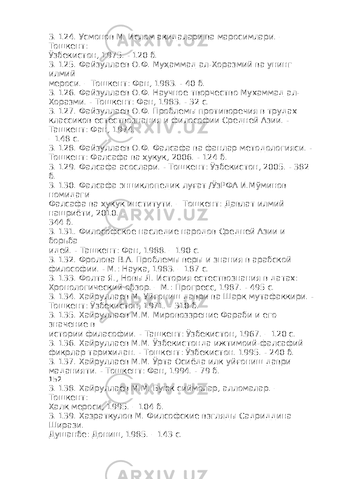 3. 124. Усмонов М. Ислом ақидалари ва маросимлари. – Тошкент: Ўзбекистон, 1975. - 120 б. 3. 125. Файзуллаев О.Ф. Муҳаммад ал-Хоразмий ва унинг илмий мероси. – Тошкент: Фан, 1983. - 40 б. 3. 126. Файзуллаев О.Ф. Научное творчество Мухаммад ал- Хоразми. - Тошкент: Фан, 1983. - 32 с. 3. 127. Файзуллаев О.Ф. Проблемы противоречия в трудах классиков естествознания и философии Средней Азии. - Ташкент: Фан, 1974. – 148 с. 3. 128. Файзуллаев О.Ф. Фалсафа ва фанлар методологияси. - Тошкент: Фалсафа ва ҳуқуқ, 2006. - 124 б. 3. 129. Фалсафа асослари. - Тошкент: Ўзбекистон, 2005. - 382 б. 3. 130. Фалсафа энциклопедик луғат /ЎзРФА И.Мўминов номидаги Фалсафа ва ҳуқуқ институти. – Тошкент: Давлат илмий нашриёти, 2010. – 344 б. 3. 131. Философское наследие народов Средней Азии и борьба идей. - Ташкент: Фан, 1988. – 190 с. 3. 132. Фролова В.А. Проблемы веры и знания в арабской философии. - М.: Наука, 1983. – 187 с. 3. 133. Фолта Я., Новы Л. История естествознания в датах: Хронологический обзор. – М.: Прогресс, 1987. - 495 с. 3. 134. Хайруллаев М. Уйғониш даври ва Шарқ мутафаккири. - Тошкент: Ўзбекистон, 1971. - 310 б. 3. 135. Хайруллаев М.М. Мировоззрение Фараби и его значение в истории филасофии. - Ташкент: Ўзбекистон, 1967. – 120 с. 3. 136. Хайруллаев М.М. Ўзбекистонда ижтимоий-фалсафий фикрлар тарихидан. - Тошкент: Ўзбекистон. 1995. - 240 б. 3. 137. Хайруллаев М.М. Ўрта Осиёда илк уйғониш даври маданияти. - Тошкент: Фан, 1994. - 79 б. 152 3. 138. Хайруллаев М.М. Буюк сиймолар, алломалар. – Тошкент: Халқ мероси, 1995. – 104 б. 3. 139. Хазратқулов М. Филсофские взгляды Садриддина Ширази. Душанбе: Дониш, 1985. – 143 с. 