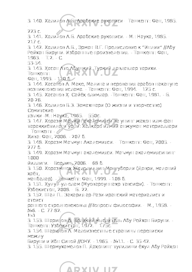 3. 140. Халидов А.Б. Арабские рукописи – Ташкент: Фан, 1985. – 223 с. 3. 141. Халидов А.Б. Арабские рукописи. - М.: Наука, 1985. – 217 с. 3. 142. Халидов А.Б., Эрман В.Г. Предисловие к “Индии” //Абу Рейхан Бируни. Избранные произведения. - Ташкент: Фан, 1963. – Т.2. - С. 53-54. 3. 143. Ҳасан Ато Абушқий. Туркий давлатлар тарихи. – Тошкент: Фан, 1993. - 110 б. 3. 144. Хасанов А. Маке, Мадина и верования арабов накануне возникновения ислама. - Ташкент: Фан, 1994. – 125 с. 3. 145. Хасанов Ҳ. Сайёҳ олимлар. -Тошкент: Фан, 1981. - Б. 20-26. 3. 146. Холидов Б.З. Замахшари (О жизни и творчестве) Семитские языки -М.: Наука, 1965. – 550с. 3. 147. Хоразм Маъмун академияси ва унинг жаҳон илм-фан тараққиётидаги ўрни: Халқаро илмий анжуман материаллари – Тошкент - Хива: Фан, 2006. - 207 б. 3. 148. Хоразм Маъмун Академияси. – Тошкент: Фан, 2005. - 277 б. 3. 149. Хоразм Маъмун академияси. Маъмун академиясининг 1000 йиллиги. – Берлин, 2006. – 68 б. 3. 150. Хоразмшоҳ Жалолиддин Мангуберди (Даври, маданий ҳаёт, манбалар). - Тошкент: Фан, 1999. - 108 б. 3. 151. Ҳудуд-ул-олам (Муовароуннахр тавсифи). - Тошкент: Ўзбекистон, 2008. – Б. 22. 3. 152. Шад П.. Закария ар-Рази-иранский материалист и атеист раннего стредневековья //Вопросы философии. – М., 1958. - №6. - С. 77-82. 153 3. 153. Шарипов А. Великий мыслитель Абу Рейхан Бируни. - Ташкент: Узбекистан, 1972. – 175с. 3. 154. Шарипов А. Малоизвестные страницы переписки между Бируни и Ибн Синой //ОНУ. - 1965. - №11. - С. 35-42. 3. 155. Шермухамедов П. Даҳонинг туғилиши ёхуд Абу Райҳон 