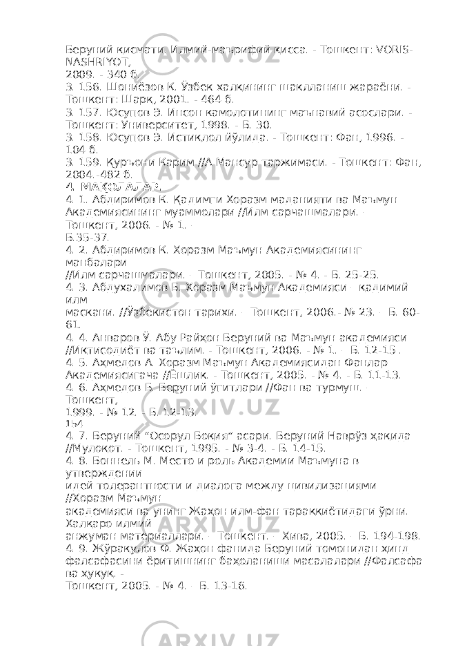 Беруний қисмати. Илмий-маърифий қисса. - Тошкент: VORIS- NASHRIYOT, 2009. - 340 б. 3. 156. Шониёзов К. Ўзбек халқининг шаклланиш жараёни. - Тошкент: Шарқ, 2001. - 464 б. 3. 157. Юсупов Э. Инсон камолотининг маънавий асослари. - Тошкент: Университет, 1998. - Б. 30. 3. 158. Юсупов Э. Истиқлол йўлида. - Тошкент: Фан, 1996. - 104 б. 3. 159. Қуръони Карим //А Мансур таржимаси. - Тошкент: Фан, 2004.-482 б. 4. МАҚОЛАЛАР . 4. 1. Абдиримов К. Қадимги Хоразм маданияти ва Маъмун Академиясининг муаммолари //Илм сарчашмалари. – Тошкент, 2006. - № 1. – Б.35-37. 4. 2. Абдиримов К. Хоразм Маъмун Академиясининг манбалари //Илм сарчашмалари. – Тошкент, 2005. - № 4. - Б. 25-25. 4. 3. Абдухалимов Б. Хоразм Маъмун Академияси – қадимий илм маскани. //Ўзбекистон тарихи. – Тошкент, 2006.- № 23. – Б. 60- 61. 4. 4. Анваров Ў. Абу Райҳон Беруний ва Маъмун академияси //Иқтисодиёт ва таълим. - Тошкент, 2006. - № 1. – Б. 12-15 . 4. 5. Аҳмедов А. Хоразм Маъмун Академиясидан Фанлар Академиясигача //Ёшлик. - Тошкент, 2005. - № 4. - Б. 11-13. 4. 6. Аҳмедов Б. Беруний ўгитлари //Фан ва турмуш. – Тошкент, 1999. - № 12. - Б. 12-13. 154 4. 7. Беруний “Осорул Боқия” асари. Беруний Наврўз ҳақида //Мулоқот. - Тошкент, 1995. - № 3-4. - Б. 14-15. 4. 8. Боннель М. Место и роль Академии Маъмуна в утверждении идей толерантности и диалога между цивилизациями //Хоразм Маъмун академияси ва унинг Жаҳон илм-фан тараққиётидаги ўрни. Халқаро илмий анжуман материаллари. – Тошкент. – Хива, 2005. – Б. 194-198. 4. 9. Жўрақулов Ф. Жаҳон фанида Беруний томонидан ҳинд фалсафасини ёритишнинг баҳоланиши масалалари //Фалсафа ва ҳуқуқ. - Тошкент, 2005. - № 4. – Б. 13-16. 