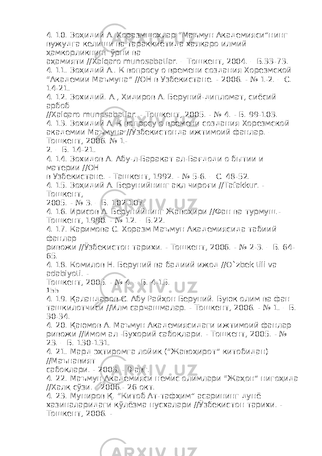 4. 10. Зоҳидий А. Хоразмшоҳлар “Маъмун Академияси”нинг вужудга келиши ва тараққиётида халқаро илмий ҳамкорликнинг ўрни ва аҳамияти //Xalqaro munosabatlar. – Тошкент, 2004. – Б.33-73. 4. 11. Зоҳидий А.. К вопросу о времени создания Хорезмской “Академии Маъмуна” //ОН в Узбекистане. - 2006. - № 1-2. – С. 14-21. 4. 12. Зохидий. А., Хидиров А. Беруний-дипломат, сиёсий арбоб //Xalqaro munosabatlar. - Тошкент, 2005. - № 4. - Б. 99-103. 4. 13. Зохидий А. К вопросу о времени создания Хорезмской академии Маъмуна //Ўзбекистонда ижтимоий фанлар. – Тошкент, 2006. № 1- 2. – Б. 14-21. 4. 14. Зохидов А. Абу-л-Баракат ал-Бағдоди о бытии и материи //ОН в Узбекистане. - Ташкент, 1992. - № 5-6. – С. 48-52. 4. 15. Зоҳидий А. Берунийнинг ақл чироғи //Tafakkur. - Тошкент, 2005. - № 3. – Б. 102-107. 4. 16. Ирисов А. Берунийнинг Жавоҳири //Фан ва турмуш.- Тошкент, 1990. - № 12. – Б.22. 4. 17. Каримова С. Хоразм Маъмун Академиясида табиий фанлар ривожи //Ўзбекистон тарихи. - Тошкент, 2006. - № 2-3. – Б. 64- 65. 4. 18. Комилов Н. Беруний ва бадиий ижод //O`zbek tili va adabiyoti. - Тошкент, 2005. - № 4. – Б. 4-15. 155 4. 19. Қаландаров С. Абу Райҳон Беруний. Буюк олим ва фан ташкилотчиси //Илм сарчашмалар. - Тошкент, 2006. - № 1. – Б. 30-34. 4. 20. Қаюмов А. Маъмун Академиясидаги ижтимоий фанлар ривожи //Имом ал -Бухорий сабоқлари. - Тошкент, 2005. - № 23. – Б. 130-131. 4. 21. Мард эҳтиромга лойиқ (“Жавоҳирот” китобидан) //Маънавият сабоқлари. - 2003. - 9 авг. 4. 22. Маъмун Академияси немис олимлари “Жаҳон” нигоҳида //Халқ сўзи. - 2006.- 26 окт. 4. 23. Муниров Қ. “Китоб Ат-тафҳим” асарининг дунё хазиналаридаги қўлёзма нусхалари //Ўзбекистон тарихи. - Тошкент, 2006. - 