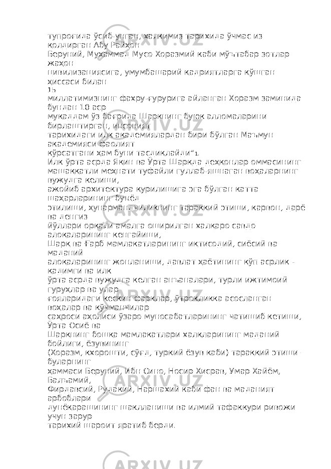 тупроғида ўсиб-унган, халқимиз тарихида ўчмас из қолдирган Абу Райҳон Беруний, Муҳаммад Мусо Хоразмий каби мўътабар зотлар жаҳон цивилизациясига, умумбашарий қадриятларга қўшган ҳиссаси билан 15 миллатимизнинг фахру-ғурурига айланган Хоразм заминида бундан 10 аср муқаддам ўз бағрида Шарқнинг буюк алломаларини бирлаштирган, инсоният тарихидаги илк академиялардан бири бўлган Маъмун академияси фаолият кўрсатгани ҳам буни тасдиқлайди” 1 . Илк ўрта асрда Яқин ва Ўрта Шарқда деҳқонлар оммасининг машаққатли меҳнати туфайли гуллаб-яшнаган воҳаларнинг вужудга келиши, ажойиб архитектура қурилишига эга бўлган катта шаҳарларининг бунёд этилиши, ҳунармандчиликнинг тараққий этиши, карвон, дарё ва денгиз йўллари орқали амалга оширилган халқаро савдо алоқаларининг кенгайиши, Шарқ ва Ғарб мамлакатларининг иқтисодий, сиёсий ва маданий алоқаларининг жонланиши, давлат ҳаётининг кўп асрлик - қадимги ва илк ўрта асрда вужудга келган анъаналари, турли ижтимоий гуруҳлар ва улар ғояларидаги кескин фарқлар, ўтроқликка асосланган воҳалар ва кўчманчилар саҳроси аҳолиси ўзаро муносабатларининг чатишиб кетиши, Ўрта Осиё ва Шарқнинг бошқа мамлакатлари халқларининг маданий бойлиги, ёзувининг (Хоразм, кхорошти, сўғд, туркий ёзув каби) тараққий этиши – буларнинг ҳаммаси Беруний, Ибн Сино, Носир Хисрав, Умар Хайём, Балъамий, Фирдавсий, Рудакий, Наршахий каби фан ва маданият арбоблари дунёқарашининг шаклланиши ва илмий тафаккури ривожи учун зарур тарихий шароит яратиб берди. 