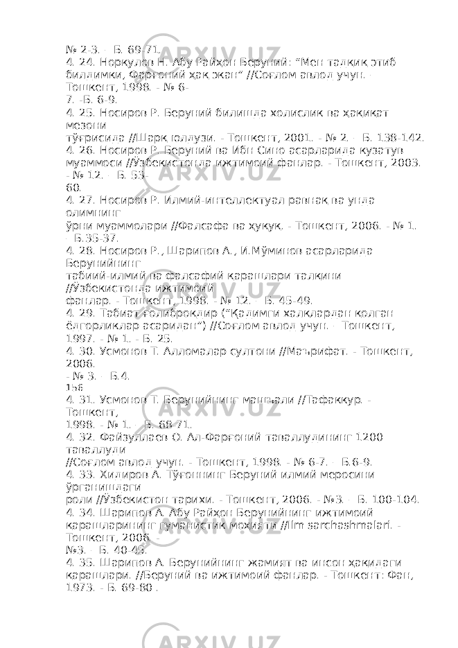 № 2-3. – Б. 69-71. 4. 24. Норқулов Н. Абу Райҳон Беруний: “Мен тадқиқ этиб билдимки, Фарғоний ҳақ экан” //Соғлом авлод учун. – Тошкент, 1998. - № 6- 7. -Б. 6-9. 4. 25. Носиров Р. Беруний билишда холислик ва ҳақиқат мезони тўғрисида //Шарқ юлдузи. - Тошкент, 2001. - № 2. – Б. 138-142. 4. 26. Носиров Р. Беруний ва Ибн Сино асарларида кузатув муаммоси //Ўзбекистонда ижтимоий фанлар. - Тошкент, 2003. - № 12. – Б. 53- 60. 4. 27. Носиров Р. Илмий-интеллектуал равнақ ва унда олимнинг ўрни муаммолари //Фалсафа ва ҳуқуқ. - Тошкент, 2006. - № 1. – Б.35-37. 4. 28. Носиров Р., Шарипов А., И.Мўминов асарларида Берунийнинг табиий-илмий ва фалсафий қарашлари талқини //Ўзбекистонда ижтимоий фанлар. - Тошкент, 1998. - № 12. – Б. 45-49. 4. 29. Табиат ғолиброқдир (“Қадимги халқлардан қолган ёдгорликлар асаридан”) //Соғлом авлод учун. – Тошкент, 1997. - № 1. - Б. 25. 4. 30. Усмонов Т. Алломалар султони //Маърифат. - Тошкент, 2006. - № 3. – Б.4. 156 4. 31. Усмонов Т. Берунийнинг машъали //Тафаккур. - Тошкент, 1998. - № 1. – Б. 68-71. 4. 32. Файзуллаев О. Ал-Фарғоний таваллудининг 1200 таваллуди //Соғлом авлод учун. - Тошкент, 1998. - № 6-7. – Б.6-9. 4. 33. Хидиров А. Тўғоннинг Беруний илмий меросини ўрганишдаги роли //Ўзбекистон тарихи. - Тошкент, 2006. - №3. – Б. 100-104. 4. 34. Шарипов А. Абу Райҳон Берунийнинг ижтимоий қарашларининг гуманистик моҳияти //Ilm sarchashmalari. - Тошкент, 2006. - №3. – Б. 40-45. 4. 35. Шарипов А. Берунийнинг жамият ва инсон ҳақидаги қарашлари. //Беруний ва ижтимоий фанлар. - Тошкент: Фан, 1973. - Б. 69-80 . 