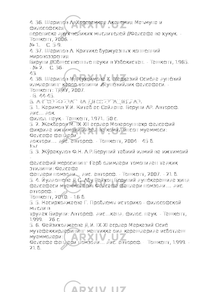 4. 36. Шарипов А. Хорезсмкая Академия Маъмуна и философская переписка двух великих мыслителей //Фалсафа ва ҳуқуқ. - Тошкент, 2006. - № 1. – С. 5-9. 4. 37. Шарипов А. Критике буржуазных концепций мировоззрения Бируни //Общественные науки в Узбекистан. - Ташкент, 1965. - № 2. – С. 36- 43. 4. 38. Шарипов М, Мухсимова Х. Марказий Осиёда дунёвий илмларнинг қарор топиши .⁄⁄Дунёвийлик фалсафаси. - Тошкент: ТДИУ, 2007. - Б. 44-45. 5. АВТОРЕФЕРАТ ВА ДИССЕРТАЦИЯЛАР . 5. 1. Каримов У.И. Китаб ас-Сайдана. Беруни-АР. Автореф. дис… док. филол. наук.- Ташкент, 1971. 50 с. 5. 2. Жакбаров М. IX-XII асрлар Мовароуннахр фалсафий фикрида ижтимоий идеал ва комил инсон муаммоси: Фалсафа фанлари доктори…. дис. автореф. - Тошкент, 2004 – 45 б. 157 5. 3. Жўрақулов Ф.Н. А.Р.Беруний табиий илмий ва ижтимоий - фалсафий меросининг Ғарб олимлари томонидан тадқиқ этилиши: Фалсафа фанлари номзоди… дис. автореф. - Тошкент, 2007. - 21 б. 5. 4. Йулдошева Л.С. Абу Райхон Беруний дунёқарашида ҳинд фалсафаси муаммолари: Фалсафа фанлари номзоди…. дис. автореф. - Тошкент, 2010. - 16 б. 5. 5. Насирходжаева Г. Проблемы историко - философской мысли в трудах Бируни: Автореф. дис…канд. филос. наук. - Ташкент, 1999. – 26 с. 5. 6. Файзиходжаева Д.И. IX-XI асрлар Марказий Осиё мутафаккирларининг мантиққа оид қарашларида исботлаш муаммолари: Фалсафа фанлари номзоди… дис. автореф. – Тошкент, 1999. - 21 б. 