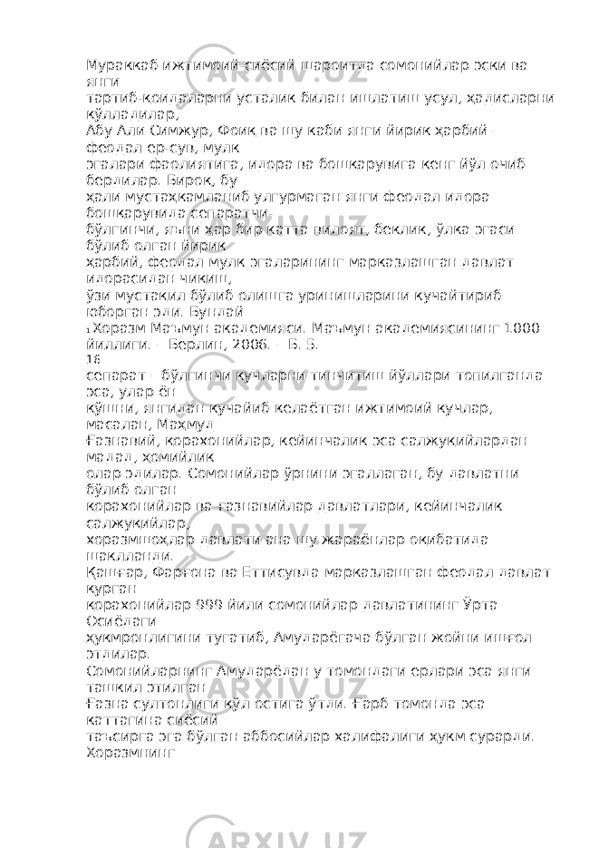 Мураккаб ижтимоий-сиёсий шароитда сомонийлар эски ва янги тартиб-қоидаларни усталик билан ишлатиш усул, ҳадисларни қўлладилар, Абу Али Симжур, Фоиқ ва шу каби янги йирик ҳарбий – феодал ер-сув, мулк эгалари фаолиятига, идора ва бошқарувига кенг йўл очиб бердилар. Бироқ, бу ҳали мустаҳкамланиб улгурмаган янги феодал идора бошқарувида сепаратчи- бўлгинчи, яъни ҳар бир катта вилоят, беклик, ўлка эгаси бўлиб олган йирик ҳарбий, феодал мулк эгаларининг марказлашган давлат идорасидан чиқиш, ўзи мустақил бўлиб олишга уринишларини кучайтириб юборган эди. Бундай 1 Хоразм Маъмун академияси. Маъмун академиясининг 1000 йиллиги. – Берлин, 2006. – Б. 5. 16 сепарат – бўлгинчи кучларни тинчитиш йўллари топилганда эса, улар ён қўшни, янгидан кучайиб келаётган ижтимоий кучлар, масалан, Маҳмуд Ғазнавий, қорахонийлар, кейинчалик эса салжуқийлардан мадад, ҳомийлик олар эдилар. Сомонийлар ўрнини эгаллаган, бу давлатни бўлиб олган қорахонийлар ва ғазнавийлар давлатлари, кейинчалик салжуқийлар, хоразмшоҳлар давлати ана шу жараёнлар оқибатида шаклланди. Қашғар, Фарғона ва Еттисувда марказлашган феодал давлат қурган қорахонийлар 999 йили сомонийлар давлатининг Ўрта Осиёдаги ҳукмронлигини тугатиб, Амударёгача бўлган жойни ишғол этдилар. Сомонийларнинг Амударёдан у томондаги ерлари эса янги ташкил этилган Ғазна султонлиги қўл остига ўтди. Ғарб томонда эса каттагина сиёсий таъсирга эга бўлган аббосийлар халифалиги ҳукм сурарди. Хоразмнинг 