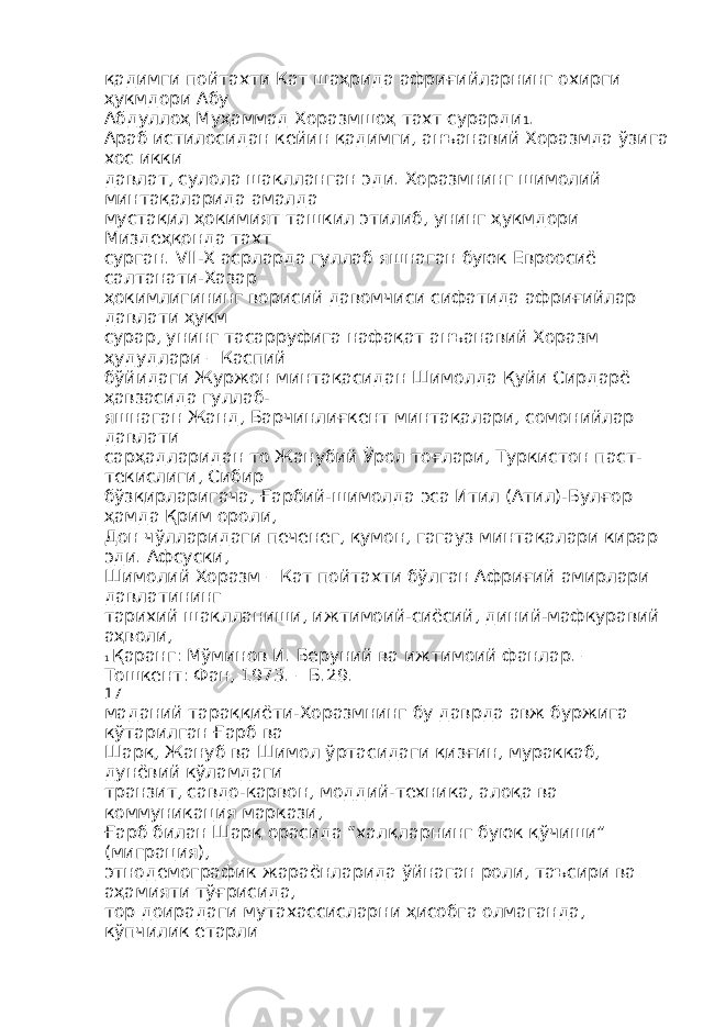 қадимги пойтахти Кат шаҳрида африғийларнинг охирги ҳукмдори Абу Абдуллоҳ Муҳаммад Хоразмшоҳ тахт сурарди 1 . Араб истилосидан кейин қадимги, анъанавий Хоразмда ўзига хос икки давлат, сулола шаклланган эди. Хоразмнинг шимолий минтақаларида амалда мустақил ҳокимият ташкил этилиб, унинг ҳукмдори Миздеҳқонда тахт сурган. VII-X асрларда гуллаб яшнаган буюк Евроосиё салтанати-Хазар ҳокимлигининг ворисий давомчиси сифатида африғийлар давлати ҳукм сурар, унинг тасарруфига нафақат анъанавий Хоразм ҳудудлари – Каспий бўйидаги Журжон минтақасидан Шимолда Қуйи Сирдарё ҳавзасида гуллаб- яшнаган Жанд, Барчинлиғкент минтақалари, сомонийлар давлати сарҳадларидан то Жанубий Ўрол тоғлари, Туркистон паст- текислиги, Сибир бўзқирларигача, Ғарбий-шимолда эса Итил (Атил)-Булғор ҳамда Қрим ороли, Дон чўлларидаги печенег, қумон, гагауз минтақалари кирар эди. Афсуски, Шимолий Хоразм – Кат пойтахти бўлган Африғий амирлари давлатининг тарихий шаклланиши, ижтимоий-сиёсий, диний-мафкуравий аҳволи, 1 Қаранг: Мўминов И. Беруний ва ижтимоий фанлар. – Тошкент: Фан, 1973. – Б.29. 17 маданий тараққиёти-Хоразмнинг бу даврда авж буржига кўтарилган Ғарб ва Шарқ, Жануб ва Шимол ўртасидаги қизғин, мураккаб, дунёвий кўламдаги транзит, савдо-карвон, моддий-техника, алоқа ва коммуникация маркази, Ғарб билан Шарқ орасида “халқларнинг буюк қўчиши” (миграция), этнодемографик жараёнларида ўйнаган роли, таъсири ва аҳамияти тўғрисида, тор доирадаги мутахассисларни ҳисобга олмаганда, кўпчилик етарли 