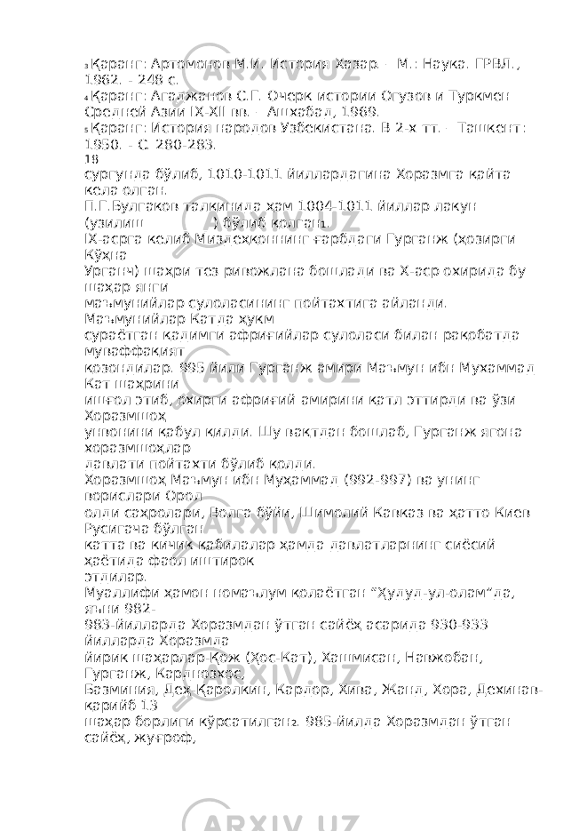 3 Қаранг: Артомонов М.И. История Хазар. – М.: Наука. ГРВЛ., 1962. - 248 с. 4 Қаранг: Агаджанов С.Г. Очерк истории Огузов и Туркмен Средней Азии IX-XII вв. – Ашхабад, 1969. 5 Қаранг: История народов Узбекистана. В 2-х тт. – Ташкент: 1950. - С. 280-283. 18 сургунда бўлиб, 1010-1011 йиллардагина Хоразмга қайта кела олган. П.Г.Булгаков талқинида ҳам 1004-1011 йиллар лакун (узилиш__________) бўлиб қолган 1 . IX-асрга келиб Миздеҳқоннинг ғарбдаги Гурганж (ҳозирги Кўҳна Урганч) шаҳри тез ривожлана бошлади ва Х-аср охирида бу шаҳар янги маъмунийлар сулоласининг пойтахтига айланди. Маъмунийлар Катда ҳукм сураётган қадимги африғийлар сулоласи билан рақобатда муваффақият қозондилар. 995 йили Гурганж амири Маъмун ибн Мухаммад Кат шаҳрини ишғол этиб, охирги африғий амирини қатл эттирди ва ўзи Хоразмшоҳ унвонини қабул қилди. Шу вақтдан бошлаб, Гурганж ягона хоразмшоҳлар давлати пойтахти бўлиб қолди. Хоразмшоҳ Маъмун ибн Муҳаммад (992-997) ва унинг ворислари Орол олди саҳролари, Волга бўйи, Шимолий Кавказ ва ҳатто Киев Русигача бўлган катта ва кичик қабилалар ҳамда давлатларнинг сиёсий ҳаётида фаол иштирок этдилар. Муаллифи ҳамон номаълум қолаётган “Ҳудуд-ул-олам”да, яъни 982- 983-йилларда Хоразмдан ўтган сайёҳ асарида 930-933 йилларда Хоразмда йирик шаҳарлар-Қож (Ҳос-Кат), Хашмисан, Навжобан, Гурганж, Карднозхос, Базминия, Деҳ-Қаролкин, Кардор, Хива, Жанд, Хора, Дехинав- қарийб 13 шаҳар борлиги кўрсатилган 2 . 985-йилда Хоразмдан ўтган сайёҳ, жуғроф, 