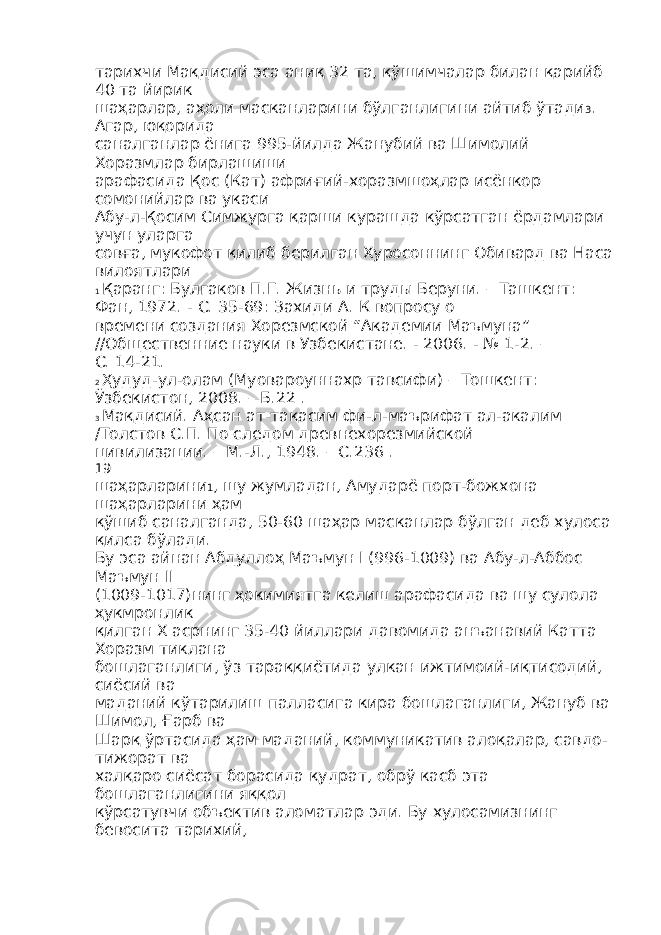 тарихчи Мақдисий эса аниқ 32 та, қўшимчалар билан қарийб 40 та йирик шаҳарлар, аҳоли масканларини бўлганлигини айтиб ўтади 3 . Агар, юқорида саналганлар ёнига 995-йилда Жанубий ва Шимолий Хоразмлар бирлашиши арафасида Қос (Кат) африғий-хоразмшоҳлар исёнкор сомонийлар ва укаси Абу-л-Қосим Симжурга қарши курашда кўрсатган ёрдамлари учун уларга совға, мукофот қилиб берилган Хуросоннинг Обивард ва Наса вилоятлари 1 Қаранг: Булгаков П.Г. Жизнь и труды Беруни. – Ташкент: Фан, 1972. - С. 35-69: Захиди А. К вопросу о времени создания Хорезмской “Академии Маъмуна” //Общественние науки в Узбекистане. - 2006. - № 1-2. – С. 14-21. 2 Ҳудуд-ул-олам (Муовароуннахр тавсифи) – Тошкент: Ўзбекистон, 2008. – Б.22 . 3 Мақдисий. Аҳсан ат-тақасим фи-л-маърифат ал-акалим /Толстов С.П. По следом древнехорезмийской цивилизации. – М.-Л., 1948. – С.236 . 19 шаҳарларини 1 , шу жумладан, Амударё порт-божхона шаҳарларини ҳам қўшиб саналганда, 50-60 шаҳар масканлар бўлган деб хулоса қилса бўлади. Бу эса айнан Абдуллоҳ Маъмун I (996-1009) ва Абу-л-Аббос Маъмун II (1009-1017)нинг ҳокимиятга келиш арафасида ва шу сулола ҳукмронлик қилган Х асрнинг 35-40 йиллари давомида анъанавий Катта Хоразм тиклана бошлаганлиги, ўз тараққиётида улкан ижтимоий-иқтисодий, сиёсий ва маданий кўтарилиш палласига кира бошлаганлиги, Жануб ва Шимол, Ғарб ва Шарқ ўртасида ҳам маданий, коммуникатив алоқалар, савдо- тижорат ва халқаро сиёсат борасида қудрат, обрў касб эта бошлаганлигини яққол кўрсатувчи объектив аломатлар эди. Бу хулосамизнинг бевосита тарихий, 