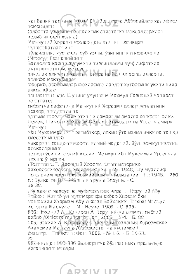 манбавий тасдиғи 1010-1017 йилларда Аббосийлар халифаси томонидан (албатта ўзининг геополитик стратегик мақсадларидан келиб чиққан ҳолда) Маъмуний Хоразмшоҳлар давлатининг халқаро муносабатларнинг тўлақонли, мустақил субъекти, ўзининг иттифоқдоши (Маҳмуд Ғазнавийнинг Бағдодга қарши зуғумини тизгинловчи куч) сифатида эътироф этиши, махсус элчилик ҳайъати халат, ноғора ва бошқа регалияларни, халифа мактубини юбориб, аббосийлар фойдасига давлат хутбасини ўқитишида яққол кўзга ташланган эди. Шунинг учун ҳам Маҳмуд Ғазнавий чапдаст ва стратег сиёсатчи сифатида Маъмуний Хоразмшоҳлар давлатини тезкор, шиддатли ва қатъий тарзда маҳв этишни самарали амалга оширган эди 2 . Демак, Шимолий Хоразм-Кат африғийлари ва Урганч амири Маъмун ибн Муҳаммаднинг эҳтиёткор, лекин ўта изчил ички ва ташқи сиёсати ишлаб чиқариш, савдо-тижорат, илмий-маданий, йўл, коммуникатив алоқаларнинг тезкор ўсишига олиб келди. Маъмун ибн Муҳаммад Урганчда тахтга ўтиргач, 1 Толстов С.П. Древный Хорезм. Опыт историко- археологического исследования. – М.: 1948; Шу муаллиф: По следам древнехорезмийской цивилизации. –Л.: 1948. – 266 с.; Булкагов П.Г. Жизнь и труды Беруни. - С. 38-39. 2 Бу ҳақда махсус ва муфассалроқ қаранг: Беруний Абу Райхон. Китаб-ул-мусамара фи ахбар Хвразм ёки: машахири Хваризм-Абу-л-Фазл Байҳақий. Ta’хixu Масъуд- История Масъуда. – М.: Наука. 1909. - С. 808- 836; Зохидий А., Хидиров А. Беруний-дипломат, сиёсий арбоб //Xalqaro munosabatlar.- 2005. - №4. - Б. 99- 103; Захиди А. К вопросу о времени создания Хорезмской Академии Маъмуна //Ўзбекистонда ижтимоий фанлар. – Тошкент: Фан, 2006. - № 1-2. - Б. 14-21. 20 982-йилдан 993-996 йилларгача бўлган вақт оралиғида Урганчнинг мавқеи 