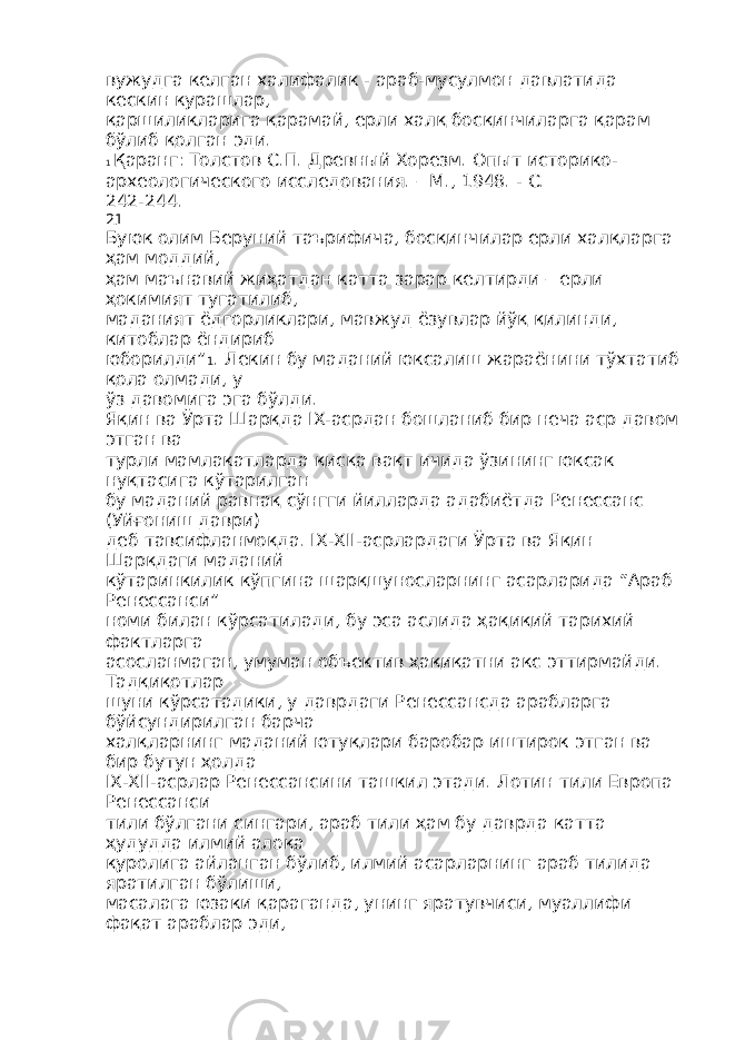 вужудга келган халифалик - араб-мусулмон давлатида кескин курашлар, қаршиликларига қарамай, ерли халқ босқинчиларга қарам бўлиб қолган эди. 1 Қаранг: Толстов С.П. Древный Хорезм. Опыт историко- археологического исследования. – М., 1948. - С. 242-244. 21 Буюк олим Беруний таърифича, босқинчилар ерли халқларга ҳам моддий, ҳам маънавий жиҳатдан катта зарар келтирди – ерли ҳокимият тугатилиб, маданият ёдгорликлари, мавжуд ёзувлар йўқ қилинди, китоблар ёндириб юборилди” 1 . Лекин бу маданий юксалиш жараёнини тўхтатиб қола олмади, у ўз давомига эга бўлди. Яқин ва Ўрта Шарқда IX-асрдан бошланиб бир неча аср давом этган ва турли мамлакатларда қисқа вақт ичида ўзининг юксак нуқтасига кўтарилган бу маданий равнақ сўнгги йилларда адабиётда Ренессанс (Уйғониш даври) деб тавсифланмоқда. IX-XII-асрлардаги Ўрта ва Яқин Шарқдаги маданий кўтаринкилик кўпгина шарқшуносларнинг асарларида “Араб Ренессанси” номи билан кўрсатилади, бу эса аслида ҳақиқий тарихий фактларга асосланмаган, умуман объектив ҳақиқатни акс эттирмайди. Тадқиқотлар шуни кўрсатадики, у даврдаги Ренессансда арабларга бўйсундирилган барча халқларнинг маданий ютуқлари баробар иштирок этган ва бир бутун ҳолда IX-XII-асрлар Ренессансини ташкил этади. Лотин тили Европа Ренессанси тили бўлгани сингари, араб тили ҳам бу даврда катта ҳудудда илмий алоқа қуролига айланган бўлиб, илмий асарларнинг араб тилида яратилган бўлиши, масалага юзаки қараганда, унинг яратувчиси, муаллифи фақат араблар эди, 