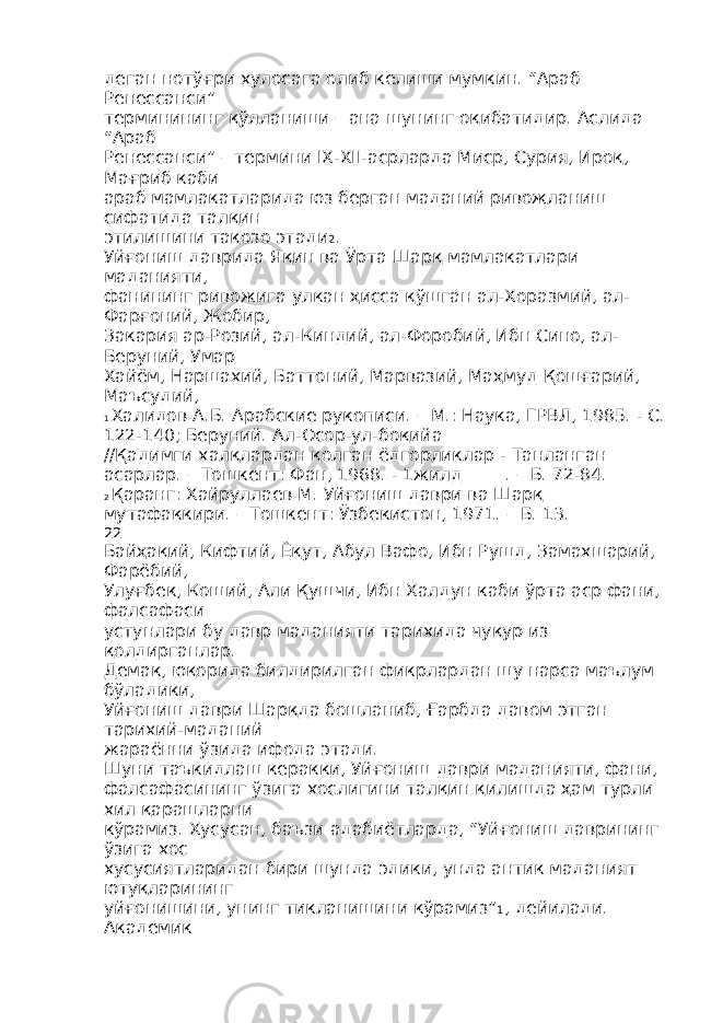 деган нотўғри хулосага олиб келиши мумкин. “Араб Ренессанси” терминининг қўлланиши – ана шунинг оқибатидир. Аслида “Араб Ренессанси” – термини IX-XII-асрларда Миср, Сурия, Ироқ, Мағриб каби араб мамлакатларида юз берган маданий ривожланиш сифатида талқин этилишини тақозо этади 2 . Уйғониш даврида Яқин ва Ўрта Шарқ мамлакатлари маданияти, фанининг ривожига улкан ҳисса қўшган ал-Хоразмий, ал- Фарғоний, Жобир, Закария ар-Розий, ал-Киндий, ал-Форобий, Ибн Сино, ал- Беруний, Умар Хайём, Наршахий, Баттоний, Марвазий, Маҳмуд Қошғарий, Маъсудий, 1 Халидов А.Б. Арабские рукописи. – М.: Наука, ГРВЛ, 1985. - С. 122-140; Беруний. Ал-Осор-ул-боқийа //Қадимги халқлардан қолган ёдгорликлар - Танланган асарлар. – Тошкент: Фан, 1968. - 1жилд_____. – Б. 72-84. 2 Қаранг: Хайруллаев М. Уйғониш даври ва Шарқ мутафаккири. – Тошкент: Ўзбекистон, 1971. – Б. 13. 22 Байҳақий, Кифтий, Ёқут, Абул Вафо, Ибн Рушд, Замахшарий, Фарёбий, Улуғбек, Коший, Али Қушчи, Ибн Халдун каби ўрта аср фани, фалсафаси устунлари бу давр маданияти тарихида чуқур из қолдирганлар. Демак, юқорида билдирилган фикрлардан шу нарса маълум бўладики, Уйғониш даври Шарқда бошланиб, Ғарбда давом этган тарихий-маданий жараённи ўзида ифода этади. Шуни таъкидлаш керакки, Уйғониш даври маданияти, фани, фалсафасининг ўзига хослигини талқин қилишда ҳам турли хил қарашларни кўрамиз. Хусусан, баъзи адабиётларда, “Уйғониш даврининг ўзига хос хусусиятларидан бири шунда эдики, унда антик маданият ютуқларининг уйғонишини, унинг тикланишини кўрамиз” 1 , дейилади. Академик 