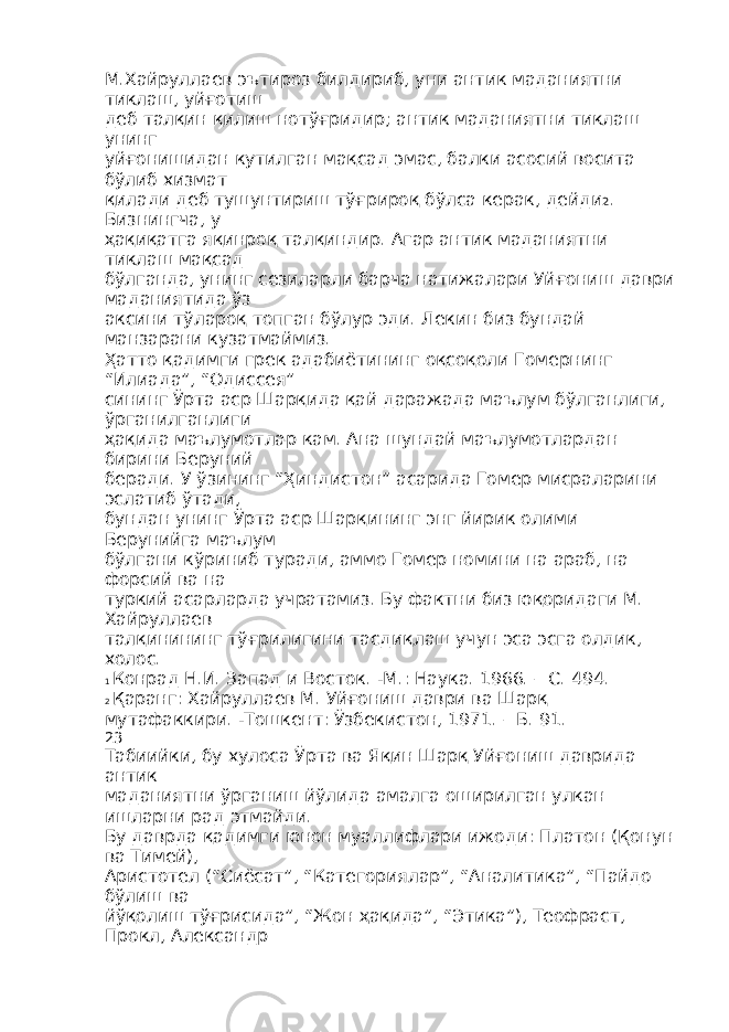 М.Хайруллаев эътироз билдириб, уни антик маданиятни тиклаш, уйғотиш деб талқин қилиш нотўғридир; антик маданиятни тиклаш унинг уйғонишидан кутилган мақсад эмас, балки асосий восита бўлиб хизмат қилади деб тушунтириш тўғрироқ бўлса керак, дейди 2 . Бизнингча, у ҳақиқатга яқинроқ талқиндир. Агар антик маданиятни тиклаш мақсад бўлганда, унинг сезиларли барча натижалари Уйғониш даври маданиятида ўз аксини тўлароқ топган бўлур эди. Лекин биз бундай манзарани кузатмаймиз. Ҳатто қадимги грек адабиётининг оқсоқоли Гомернинг “Илиада”, “Одиссея” сининг Ўрта аср Шарқида қай даражада маълум бўлганлиги, ўрганилганлиги ҳақида маълумотлар кам. Ана шундай маълумотлардан бирини Беруний беради. У ўзининг “Ҳиндистон” асарида Гомер мисраларини эслатиб ўтади, бундан унинг Ўрта аср Шарқининг энг йирик олими Берунийга маълум бўлгани кўриниб туради, аммо Гомер номини на араб, на форсий ва на туркий асарларда учратамиз. Бу фактни биз юқоридаги М. Хайруллаев талқинининг тўғрилигини тасдиқлаш учун эса эсга олдик, холос. 1 Конрад Н.И. Запад и Восток. -М.: Наука. 1966. – С. 494. 2 Қаранг: Хайруллаев М. Уйғониш даври ва Шарқ мутафаккири. -Тошкент: Ўзбекистон, 1971. – Б. 91. 23 Табиийки, бу хулоса Ўрта ва Яқин Шарқ Уйғониш даврида антик маданиятни ўрганиш йўлида амалга оширилган улкан ишларни рад этмайди. Бу даврда қадимги юнон муаллифлари ижоди: Платон (Қонун ва Тимей), Аристотел (“Сиёсат”, “Категориялар”, “Аналитика”, “Пайдо бўлиш ва йўқолиш тўғрисида”, “Жон ҳақида”, “Этика”), Теофраст, Прокл, Александр 