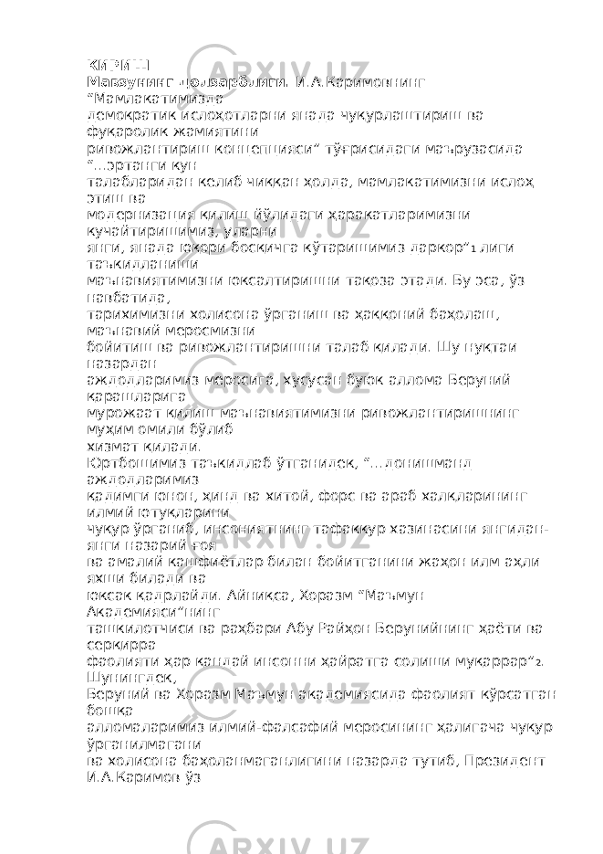 КИРИШ Мавзунинг долзарблиги. И.А.Каримовнинг “Мамлакатимизда демократик ислоҳотларни янада чуқурлаштириш ва фуқаролик жамиятини ривожлантириш концепцияси” тўғрисидаги маърузасида “...эртанги кун талабларидан келиб чиққан ҳолда, мамлакатимизни ислоҳ этиш ва модернизация қилиш йўлидаги ҳаракатларимизни кучайтиришимиз, уларни янги, янада юқори босқичга кўтаришимиз даркор” 1 лиги таъкидланиши маънавиятимизни юксалтиришни тақоза этади. Бу эса, ўз навбатида, тарихимизни холисона ўрганиш ва ҳаққоний баҳолаш, маънавий меросмизни бойитиш ва ривожлантиришни талаб қилади. Шу нуқтаи назардан аждодларимиз меросига, хусусан буюк аллома Беруний қарашларига мурожаат қилиш маънавиятимизни ривожлантиришнинг муҳим омили бўлиб хизмат қилади. Юртбошимиз таъкидлаб ўтганидек, “...донишманд аждодларимиз қадимги юнон, ҳинд ва хитой, форс ва араб халқларининг илмий ютуқларини чуқур ўрганиб, инсониятнинг тафаккур хазинасини янгидан- янги назарий ғоя ва амалий кашфиётлар билан бойитганини жаҳон илм аҳли яхши билади ва юксак қадрлайди. Айниқса, Хоразм “Маъмун Академияси”нинг ташкилотчиси ва раҳбари Абу Райҳон Берунийнинг ҳаёти ва серқирра фаолияти ҳар қандай инсонни ҳайратга солиши муқаррар” 2 . Шунингдек, Беруний ва Хоразм Маъмун академиясида фаолият кўрсатган бошқа алломаларимиз илмий-фалсафий меросининг ҳалигача чуқур ўрганилмагани ва холисона баҳоланмаганлигини назарда тутиб, Президент И.А.Каримов ўз 