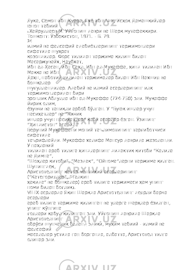 Лука, Семон ибн Курра, Яхё ибн Ади, Исҳоқ Дамашқийлар юнон табиий 1 Хайруллаев М. Уйғониш даври ва Шарқ мутафаккири. – Тошкент: Ўзбекистон, 1971. - Б. 79. 24 илмий ва фалсафий адабиётларининг таржимонлари сифатида шуҳрат қозондилар. Форс тилидан таржима қилиш билан Масаржувайх, Наубхат, Ибн ал-Ҳасан, Ибн Саҳл, Ибн ал-Муқаффа, ҳинд тилидан Ибн Макка ва Ибн Даҳн, наботий тилидан таржималар билан Ибн Вахшия ва бошқалар шуғулландилар. Адабий ва илмий асарларининг илк таржимонларидан бири эронлик Абдулла ибн ал-Муқаффа (724-750) эди. Муқаффа йирик олим, ёзувчи ва таниқли арбоб бўлган. У “Буюк ишлар учун насиҳатлар” ва “Кичик ишлар учун насиҳатлар” каби асарлар ёзган. Ўзининг “Ҳиндистон” асарида Беруний Муқаффани моний таълимотининг тарғиботчиси сифатида таърифлайди. Муқаффа халифа Мансур даврида жазоланди. У паҳлавий тилидан араб тилига ҳиндларнинг дидактик китоби “Калила ва Димна”, “Шоҳлар китоби”, “Маздак”, “Ойнома”ларни таржима қилган. Шунингдек, Аристотелнинг қатор мантиқий асарларининг (“Категориялар”, “Талқин ҳақида” ва бошқалар) араб тилига таржимаси ҳам унинг номи билан боғлиқ 1 . VII-IX-асрларда Яқин Шарқда Аристотелнинг деярли барча асарлари араб тилига таржима қилинган ва уларга шарҳлар ёзилган, унинг кўпгина ғоялари қабул қилинган эди. Уйғониш даврида Шарқда Аристотелнинг обрўси шунчалик баланд эдики, муҳим табиий - илмий ва фалсафий масалалар устида гап борганда, албатта, Аристотел тилга олинар эди. 