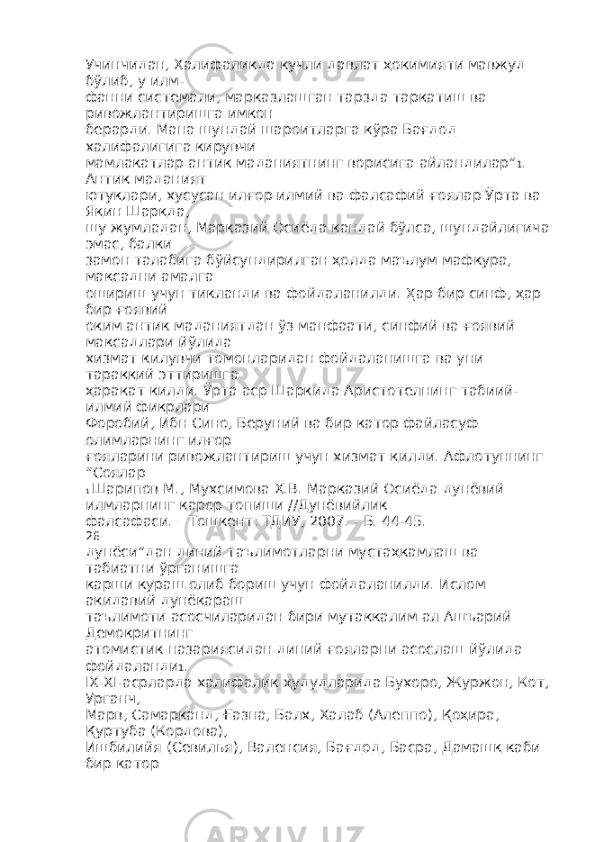 Учинчидан, Халифаликда кучли давлат ҳокимияти мавжуд бўлиб, у илм- фанни системали, марказлашган тарзда тарқатиш ва ривожлантиришга имкон берарди. Мана шундай шароитларга кўра Бағдод халифалигига кирувчи мамлакатлар антик маданиятнинг ворисига айландилар” 1 . Антик маданият ютуқлари, хусусан илғор илмий ва фалсафий ғоялар Ўрта ва Яқин Шарқда, шу жумладан, Марказий Осиёда қандай бўлса, шундайлигича эмас, балки замон талабига бўйсундирилган ҳолда маълум мафкура, мақсадни амалга ошириш учун тикланди ва фойдаланилди. Ҳар бир синф, ҳар бир ғоявий оқим антик маданиятдан ўз манфаати, синфий ва ғоявий мақсадлари йўлида хизмат қилувчи томонларидан фойдаланишга ва уни тараққий эттиришга ҳаракат қилди. Ўрта аср Шарқида Аристотелнинг табиий- илмий фикрлари Форобий, Ибн Сино, Беруний ва бир қатор файласуф олимларнинг илғор ғояларини ривожлантириш учун хизмат қилди. Афлотуннинг “Соялар 1 Шарипов М., Мухсимова Х.В. Марказий Осиёда дунёвий илмларнинг қарор топиши //Дунёвийлик фалсафаси. – Тошкент: ТДИУ, 2007. - Б. 44-45. 26 дунёси”дан диний таълимотларни мустаҳкамлаш ва табиатни ўрганишга қарши кураш олиб бориш учун фойдаланилди. Ислом ақидавий дунёқараш таълимоти асосчиларидан бири мутаккалим ал Ашъарий Демокритнинг атомистик назариясидан диний ғояларни асослаш йўлида фойдаланди 1 . IX-XI-асрларда халифалик ҳудудларида Бухоро, Журжон, Кот, Урганч, Марв, Самарқанд, Ғазна, Балх, Халаб (Алеппо), Қоҳира, Қуртуба (Кордова), Ишбилийя (Севилья), Валенсия, Бағдод, Басра, Дамашқ каби бир қатор 