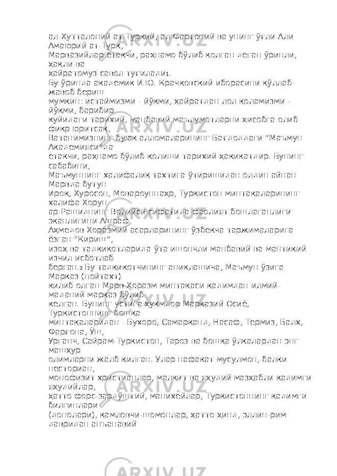 ал-Хутталоний ат-Туркий, ал-Фарғоний ва унинг ўғли Али Амаюрий ат-Турк, Марвазийлар етакчи, раҳнамо бўлиб қолган деган ўринли, ҳақли ва ҳайратомуз савол туғилади 1 . Бу ўринда академик И.Ю. Крачковский иборасини қўллаб жавоб бериш мумкин: истаймизми - йўқми, ҳайратдан лол қоламизми - йўқми, барибир қуйидаги тарихий, манбавий маълумотларни ҳисобга олиб фикр юритсак, Ватанимизнинг буюк алломаларининг Бағдоддаги “Маъмун Академияси”да етакчи, раҳнамо бўлиб қолиши тарихий ҳақиқатдир. Бунинг сабабини, Маъмуннинг халифалик тахтига ўтиришидан олдин айнан Марвда бутун Ироқ, Хуросон, Мовароуннаҳр, Туркистон минтақаларининг халифа Хорун ар-Рашиднинг Волийси сифатида фаолият бошлаганлиги эканлигини Ашраф Аҳмедов Хоразмий асарларининг ўзбекча таржималарига ёзган “Кириш”, изоҳ ва тадқиқотларида ўта ишончли манбавий ва мантиқий изчил исботлаб берган. 2 Бу тадқиқотчининг аниқлашича, Маъмун ўзига Марказ (пойтахт) қилиб олган Марв-Хоразм минтақаси қадимдан илмий- маданий марказ бўлиб келган. Бунинг устига ҳукмдор Марказий Осиё, Туркистоннинг бошқа минтақаларидан - Бухоро, Самарқанд, Насаф, Термиз, Балх, Фарғона, Ўш, Урганч, Сайрам-Туркистон, Тароз ва бошқа ўлкалардан энг машҳур олимларни жалб қилган. Улар нафақат мусулмон, балки несториан, монофизит христианлар, малкит ва яҳудий мазҳабли қадимги яҳудийлар, ҳатто форс-зардўштий, манихейлар, Туркистоннинг қадимги билгинлари (донолари), қамловчи-шомонлар, ҳатто ҳинд, эллин-рим давридан анъанавий 