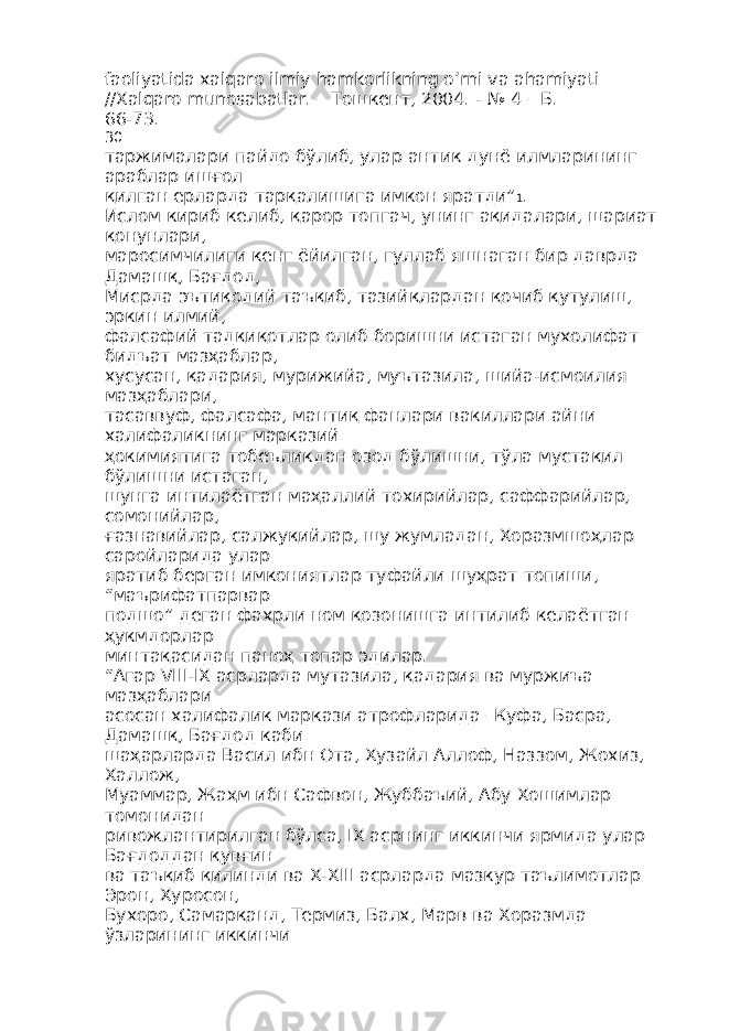 faoliyatida xalqaro ilmiy hamkorlikning o’rni va ahamiyati //Xalqaro munosabatlar. – T ошкент , 2004. - № 4 – Б . 66-73. 30 таржималари пайдо бўлиб , улар антик дунё илмларининг араблар ишғол қилган ерларда тарқалишига имкон яратди” 1 . Ислом кириб келиб, қарор топгач, унинг ақидалари, шариат қонунлари, маросимчилиги кенг ёйилган, гуллаб яшнаган бир даврда Дамашқ, Бағдод, Мисрда эътиқодий таъқиб, тазийқлардан қочиб қутулиш, эркин илмий, фалсафий тадқиқотлар олиб боришни истаган мухолифат бидъат мазҳаблар, хусусан, қадария, мурижийа, муътазила, шийа-исмоилия мазҳаблари, тасаввуф, фалсафа, мантиқ фанлари вакиллари айни халифаликнинг марказий ҳокимиятига тобеъликдан озод бўлишни, тўла мустақил бўлишни истаган, шунга интилаётган маҳаллий тохирийлар, саффарийлар, сомонийлар, ғазнавийлар, салжуқийлар, шу жумладан, Хоразмшоҳлар саройларида улар яратиб берган имкониятлар туфайли шуҳрат топиши, “маърифатпарвар подшо” деган фахрли ном қозонишга интилиб келаётган ҳукмдорлар минтақасидан паноҳ топар эдилар. “Агар VIII-IX асрларда мутазила, қадария ва муржиъа мазҳаблари асосан халифалик маркази атрофларида –Куфа, Басра, Дамашқ, Бағдод каби шаҳарларда Васил ибн Ота, Хузайл Аллоф, Наззом, Жохиз, Халлож, Муаммар, Жаҳм ибн Сафвон, Жуббаъий, Абу Хошимлар томонидан ривожлантирилган бўлса, IX асрнинг иккинчи ярмида улар Бағдоддан қувғин ва таъқиб қилинди ва X-XIII асрларда мазкур таълимотлар Эрон, Хуросон, Бухоро, Самарқанд, Термиз, Балх, Марв ва Хоразмда ўзларининг иккинчи 