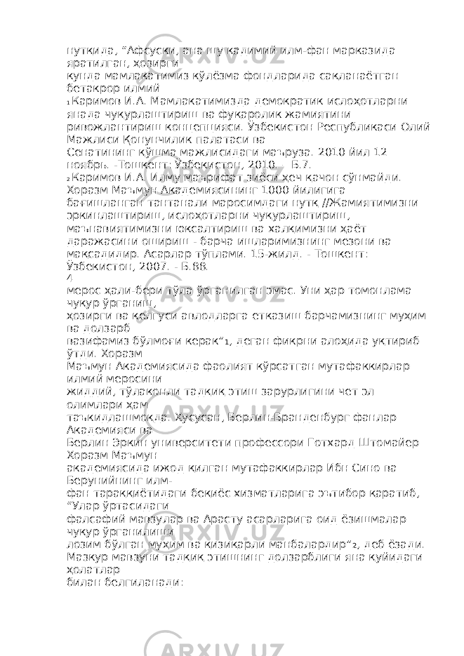 нутқида, “Афсуски, ана шу қадимий илм-фан марказида яратилган, ҳозирги кунда мамлакатимиз қўлёзма фондларида сақланаётган бетакрор илмий 1 Каримов И.А. Мамлакатимизда демократик ислоҳотларни янада чуқурлаштириш ва фуқаролик жамиятини ривожлантириш концепцияси. Ўзбекистон Республикаси Олий Мажлиси Қонунчилик палатаси ва Сенатининг қўшма мажлисидаги маъруза. 2010 йил 12 ноябрь. -Тошкент: Ўзбекистон, 2010. – Б.7. 2 Каримов И.А. Илму маърифат зиёси ҳеч қачон сўнмайди. Хоразм Маъмун Академиясининг 1000 йилигига бағишланган тантанали маросимдаги нутқ //Жамиятимизни эркинлаштириш, ислоҳотларни чуқурлаштириш, маънавиятимизни юксалтириш ва халқимизни ҳаёт даражасини ошириш - барча ишларимизнинг мезони ва мақсадидир. Асарлар тўплами. 15-жилд. - Тошкент: Ўзбекистон, 2007. - Б.88. 4 мерос ҳали-бери тўла ўрганилган эмас. Уни ҳар томонлама чуқур ўрганиш, ҳозирги ва келгуси авлодларга етказиш барчамизнинг муҳим ва долзарб вазифамиз бўлмоғи керак” 1 , деган фикрни алоҳида уқтириб ўтди. Хоразм Маъмун Академиясида фаолият кўрсатган мутафаккирлар илмий меросини жиддий, тўлақонли тадқиқ этиш зарурлигини чет эл олимлари ҳам таъкидлашмоқда. Хусусан, Берлин-Бранденбург фанлар Академияси ва Берлин Эркин университети профессори Готхард Штомайер Хоразм Маъмун академиясида ижод қилган мутафаккирлар Ибн Сино ва Берунийнинг илм- фан тараққиётидаги беқиёс хизматларига эътибор қаратиб, “Улар ўртасидаги фалсафий мавзулар ва Арасту асарларига оид ёзишмалар чуқур ўрганилиши лозим бўлган муҳим ва қизиқарли манбалардир” 2 , деб ёзади. Мазкур мавзуни тадқиқ этишнинг долзарблиги яна қуйидаги ҳолатлар билан белгиланади: 