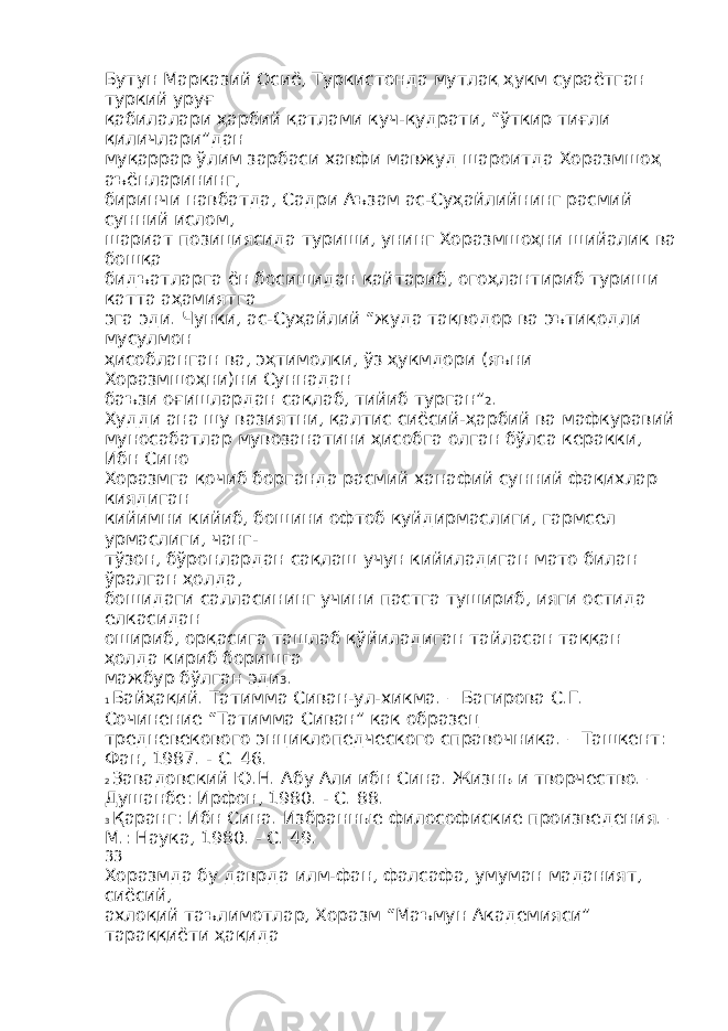 Бутун Марказий Осиё, Туркистонда мутлақ ҳукм сураётган туркий уруғ қабилалари ҳарбий қатлами куч-қудрати, “ўткир тиғли қиличлари”дан муқаррар ўлим зарбаси хавфи мавжуд шароитда Хоразмшоҳ аъёнларининг, биринчи навбатда, Садри Аъзам ас-Суҳайлийнинг расмий сунний ислом, шариат позициясида туриши, унинг Хоразмшоҳни шийалик ва бошқа бидъатларга ён босишидан қайтариб, огоҳлантириб туриши катта аҳамиятга эга эди. Чунки, ас-Суҳайлий “жуда тақводор ва эътиқодли мусулмон ҳисобланган ва, эҳтимолки, ўз ҳукмдори (яъни Хоразмшоҳни)ни Суннадан баъзи оғишлардан сақлаб, тийиб турган” 2 . Худди ана шу вазиятни, қалтис сиёсий-ҳарбий ва мафкуравий муносабатлар мувозанатини ҳисобга олган бўлса керакки, Ибн Сино Хоразмга қочиб борганда расмий ханафий сунний фақихлар киядиган кийимни кийиб, бошини офтоб куйдирмаслиги, гармсел урмаслиги, чанг- тўзон, бўронлардан сақлаш учун кийиладиган мато билан ўралган ҳолда, бошидаги салласининг учини пастга тушириб, ияги остида елкасидан ошириб, орқасига ташлаб қўйиладиган тайласан таққан ҳолда кириб боришга мажбур бўлган эди 3 . 1 Байҳақий. Татимма Сиван-ул-хикма. – Багирова С.Г. Сочинение “Татимма Сиван” как образец тредневекового энциклопедческого справочника. – Ташкент: Фан, 1987. - С. 46. 2 Завадовский Ю.Н. Абу Али ибн Сина. Жизнь и творчество. – Душанбе: Ирфон, 1980. - С. 88. 3 Қаранг: Ибн Сина. Избранные философиские произведения. – М.: Наука, 1980. - С. 49. 33 Хоразмда бу даврда илм-фан, фалсафа, умуман маданият, сиёсий, ахлоқий таълимотлар, Хоразм “Маъмун Академияси” тараққиёти ҳақида 