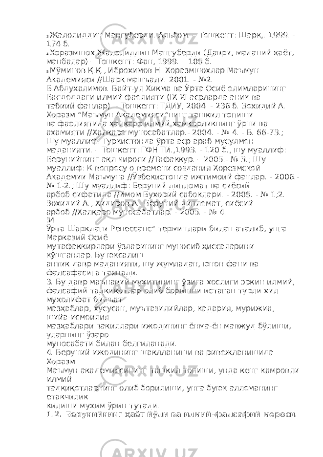 3 Жалолиддин Мангуберди. Альбом. – Тошкент: Шарқ,. 1999. - 174 б. 4 Хоразмшох Жалолиддин Мангуберди (Даври, маданий ҳаёт, манбалар) – Тошкент: Фан, 1999. – 108 б. 5 Мўминов Қ.Қ., Иброхимов Н. Хоразмшохлар Маъмун Академияси //Шарқ машъали. 2001. - №2. Б.Абдухалимов. Байт-ул Хикма ва Ўрта Осиё олимларининг Бағдоддаги илмий фаолияти (IX-XI асрларда аниқ ва табиий фанлар). - Тошкент: ТДИУ, 2004. - 236 б. Зохидий А. Хоразм “Маъмун Академияси”нинг ташкил топиши ва фаолиятида халқаро илмий хамкорликнинг ўрни ва аҳамияти //Халқаро муносабатлар.- 2004. - № 4. - Б. 66-73.; Шу муаллиф: Туркистонда ўрта аср араб-мусулмон маданияти. – Тошкент: ГФН ТИ.,1993. - 120 б., шу муаллиф: Берунийнинг ақл чироғи //Тафаккур. – 2005.- № 3.; Шу муаллиф: К вопросу о времени создания Хорезмской Академии Маъмуна //Ўзбекистонда ижтимоий фанлар. - 2006.- № 1-2.; Шу муаллиф: Беруний дипломат ва сиёсий арбоб сифатида //Имом Бухорий сабоқлари. - 2008. - № 1;2. Зохидий А., Хидиров А.. Беруний-дипломат, сиёсий арбоб //Халқаро муносабатлар. - 2005. - № 4. 34 Ўрта Шарқдаги Ренессанс” терминлари билан аталиб, унга Марказий Осиё мутафаккирлари ўзларининг муносиб ҳиссаларини қўшганлар. Бу юксалиш антик давр маданияти, шу жумладан, юнон фани ва фалсафасига таянади. 3. Бу давр маънавий муҳитининг ўзига хослиги эркин илмий, фалсафий тадқиқотлар олиб боришни истаган турли хил муҳолифат бидъат мазҳаблар, хусусан, муътазилийлар, қадария, мурижиа, шийа-исмоилия мазҳаблари вакиллари ижодининг ёнма-ён мавжуд бўлиши, уларнинг ўзаро муносабати билан белгиланади. 4. Беруний ижодининг шаклланиши ва ривожланишида Хоразм Маъмун академиясининг ташкил топиши, унда кенг қамровли илмий тадқиқотларнинг олиб борилиши, унга буюк алломанинг етакчилик қилиши муҳим ўрин тутади. 1.2. Берунийнинг ҳаёт йўли ва илмий - фалсафий мероси . 