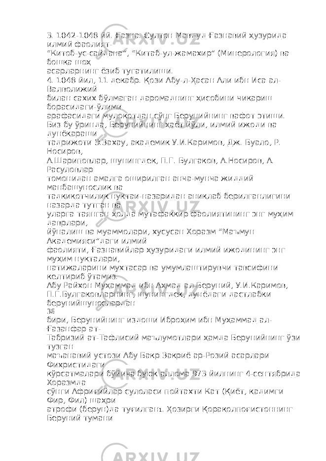 3. 1042-1048 йй. Ғазна. Султон Мавдуд Ғазнавий ҳузурида илмий фаолият- “Китоб-ус-сайдана”, “Китаб-ул-жамахир” (Минерология) ва бошқа шоҳ асарларнинг ёзиб тугатилиши. 4. 1048 йил, 11 декабр. Қози Абу-л-Ҳасан Али ибн Иса ал- Валволижий билан сахих бўлмаган даромаднинг ҳисобини чиқариш борасидаги-ўлими арафасидаги мулоқотдан сўнг Берунийнинг вафот этиши. Биз бу ўринда, Берунийнинг ҳаёт йўли, илмий ижоди ва дунёқараши тадрижоти Э.Захау, академик У.И.Каримов, Дж. Буало, Р. Носиров, А.Шариповлар, шунингдек, П.Г. Булгаков, А.Носиров, А. Расуловлар томонидан амалга оширилган анча-мунча жиддий манбашунослик ва тадқиқотчилик нуқтаи-назаридан аниқлаб берилганлигини назарда тутган ва уларга таянган ҳолда мутафаккир фаолиятининг энг муҳим даврлари, йўналиш ва муаммолари, хусусан Хоразм “Маъмун Академияси”даги илмий фаолияти, Ғазнавийлар ҳузуридаги илмий ижодининг энг муҳим нуқталари, натижаларини мухтасар ва умумлаштирувчи тавсифини келтириб ўтамиз. Абу Райхон Муҳаммад ибн Аҳмад ал-Беруний, У.И.Каримов, П.Г.Булгаковларнинг, шунингдек, дунёдаги дастлабки берунийшунослардан 36 бири, Берунийнинг издоши Иброҳим ибн Муҳаммад ал- Ғазанфар ат- Табризий ат-Тафлисий маълумотлари ҳамда Берунийнинг ўзи тузган маъанавий устози Абу Бакр Закриё ар-Розий асарлари Фихристидаги кўрсатмалари бўйича буюк аллома 973 йилнинг 4-сентябрида Хоразмда сўнги Африғийлар сулоласи пойтахти Кат (Қиёт, қадимги Фир, Фил) шаҳри атрофи (берун)да туғилган 1 . Ҳозирги Қорақолпоғистоннинг Беруний тумани 