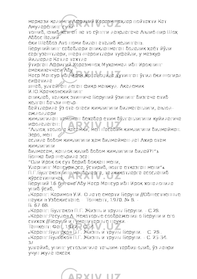 маркази-қадимги Африғий Хоразмшоҳлар пойтахти Кат Амударёнинг суви тошиб, ювиб кетган ва то сўнгги даврлагача Авлиё-пир Шоҳ Аббос Валий ёки Шаббоз Ато номи билан аталиб келинган 2 . Берунийнинг сабаблари аниқланмаган болалик ҳаёт йўли саргузаштлари, шарт-шароитлари туфайли, у мазкур йилларда Катда тахтда ўтирган Африғий Хоразмшоҳ Муҳаммад ибн Ироқнинг амакиваччаси Абу Наср Мансур ибн Ироқ хонадонида тутинган ўғил ёки шогирд сифатида яшаб, улғайган деган фикр мавжуд. Академик И.Ю.Крачковскийнинг аниқлаб, тадқиқ этишича Беруний ўзининг бизгача етиб келган баъзи шеър- байтларида ўз ота-онаси кимлигини билмаганлиги, авлод- аждодлари кимлигидан тамоман бехабар етим бўлганлигини қуйидагича ифодалаган: “Аллоҳ таолога қасамки, мен насабим кимлигини билмайман. Зеро, мен аслида бобом кимлигини ҳам билмайман-да! Ахир отам кимлигини билмасам, қандоқ қилиб бобом кимлигини билай?!” 3 . Бошқа бир шеърида эса: “Оли Ироқ оқ сут бериб боққан мени, Уларнинг Мансури эса, ўстириб, вояга етказган мени” 4 . П.Г.Булгаковнинг манбаларга, тадқиқотларга асосланиб кўрсатишича 5 , Беруний 16 ёшгача Абу Наср Мансур ибн Ироқ хонадонида униб-ўсиб, 1 Каранг: Каримов У.И. О дате смерти Беруни //Общественные науки в Узбекистане. – Тошкент, 1970. № 8. - Б. 67-68. 2 Каранг: Булгаков П.Г. Жизнь и труды Беруни. - С.28. 3 Каранг:Расулев А. Некоторые соображения о Беруни и его стихах //Беруни и гуманитарные науки. – Ташкент: Фан, 1972. - С.54. 4 Каранг:Булгаков П.Г. Жизнь и труды Беруни. – С. 28 . 5 Каранг:Булгаков П.Г. Жизнь и труды Беруни. - С. 25-34. 37 улғайиб, унинг устозлигида таълим-тарбия олиб, ўз даври учун жуда юксак 