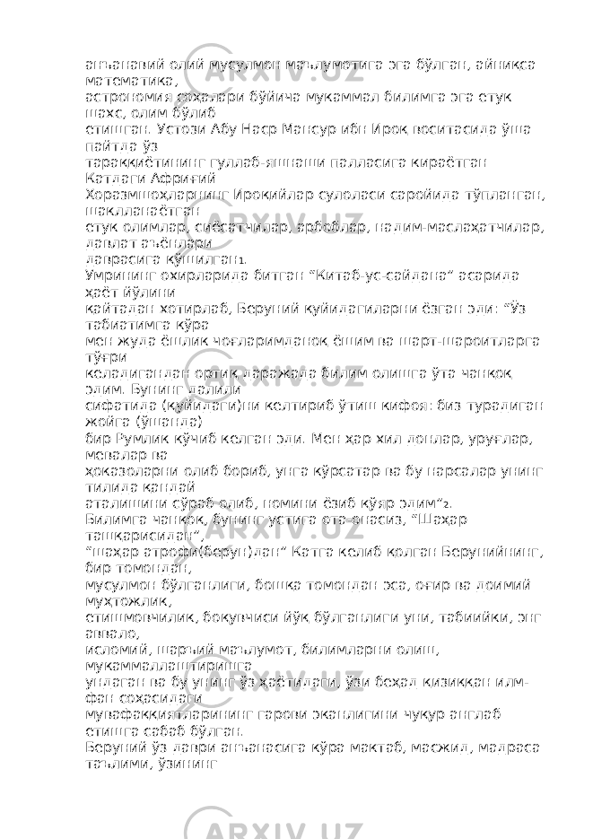 анъанавий олий мусулмон маълумотига эга бўлган, айниқса математика, астрономия соҳалари бўйича мукаммал билимга эга етук шахс, олим бўлиб етишган. Устози Абу Наср Мансур ибн Ироқ воситасида ўша пайтда ўз тараққиётининг гуллаб-яшнаши палласига кираётган Катдаги Африғий Хоразмшоҳларнинг Ироқийлар сулоласи саройида тўпланган, шаклланаётган етук олимлар, сиёсатчилар, арбоблар, надим-маслаҳатчилар, давлат аъёнлари даврасига қўшилган 1 . Умрининг охирларида битган “Китаб-ус-сайдана” асарида ҳаёт йўлини қайтадан хотирлаб, Беруний қуйидагиларни ёзган эди: “Ўз табиатимга кўра мен жуда ёшлик чоғларимданоқ ёшим ва шарт-шароитларга тўғри келадигандан ортиқ даражада билим олишга ўта чанқоқ эдим. Бунинг далили сифатида (қуйидаги)ни келтириб ўтиш кифоя: биз турадиган жойга (ўшанда) бир Румлик кўчиб келган эди. Мен ҳар хил донлар, уруғлар, мевалар ва ҳоказоларни олиб бориб, унга кўрсатар ва бу нарсалар унинг тилида қандай аталишини сўраб олиб, номини ёзиб қўяр эдим” 2 . Билимга чанқоқ, бунинг устига ота-онасиз, “Шаҳар ташқарисидан”, “шаҳар атрофи(берун)дан” Катга келиб қолган Берунийнинг, бир томондан, мусулмон бўлганлиги, бошқа томондан эса, оғир ва доимий муҳтожлик, етишмовчилик, боқувчиси йўқ бўлганлиги уни, табиийки, энг аввало, исломий, шаръий маълумот, билимларни олиш, мукаммаллаштиришга ундаган ва бу унинг ўз ҳаётидаги, ўзи беҳад қизиққан илм- фан соҳасидаги мувафаққиятларининг гарови эканлигини чуқур англаб етишга сабаб бўлган. Беруний ўз даври анъанасига кўра мактаб, масжид, мадраса таълими, ўзининг 