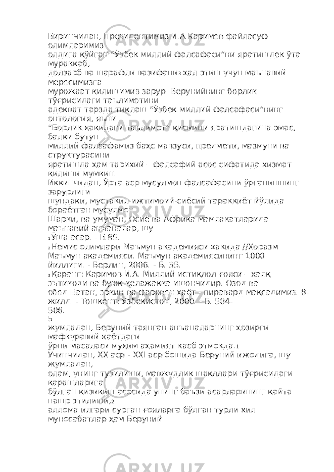 Биринчидан, Президентимиз И.А.Каримов файласуф олимларимиз олдига қўйган “Ўзбек миллий фалсафаси”ни яратишдек ўта мураккаб, долзарб ва шарафли вазифани 3 ҳал этиш учун маънавий меросимизга мурожаат қилишимиз зарур. Берунийнинг борлиқ тўғрисидаги таълимотини адекват тарзда тиклаш “Ўзбек миллий фалсафаси”нинг онтология, яъни “Борлиқ ҳақидаги таълимот” қисмини яратишдагина эмас, балки бутун миллий фалсафамиз баҳс мавзуси, предмети, мазмуни ва структурасини яратишда ҳам тарихий – фалсафий асос сифатида хизмат қилиши мумкин. Иккинчидан, Ўрта аср мусулмон фалсафасини ўрганишнинг зарурлиги шундаки, мустақил ижтимоий-сиёсий тараққиёт йўлида бораётган мусулмон Шарқи, ва умуман, Осиё ва Африка мамлакатларида маънавий анъаналар, шу 1 Ўша асар. - Б.89. 2 Немис олимлари Маъмун академияси ҳақида //Хоразм Маъмун академияси. Маъмун академиясининг 1000 йиллиги. - Берлин, 2006. - Б. 35. 3 Қаранг: Каримов И.А. Миллий истиқлол ғояси – халқ эътиқоди ва буюк келажакка ишончидир. Озод ва обод Ватан, эркин ва фаровон ҳаёт - пиравард мақсадимиз. 8- жилд. - Тошкент: Ўзбекистон, 2000. - Б. 504- 506. 5 жумладан, Беруний таянган анъаналарнинг ҳозирги мафкуравий ҳаётдаги ўрни масаласи муҳим аҳамият касб этмоқда. 1 Учинчидан, XX аср - XXI аср бошида Беруний ижодига, шу жумладан, олам, унинг тузилиши, мавжудлик шакллари тўғрисидаги қарашларига бўлган қизиқиш асосида унинг баъзи асарларининг қайта нашр этилиши, 2 аллома илгари сурган ғояларга бўлган турли хил муносабатлар ҳам Беруний 