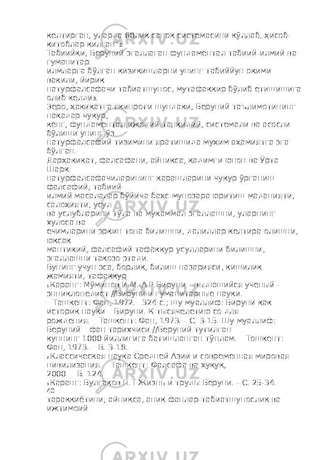 келтирган, уларда 60лик саноқ системасини қўллаб, ҳисоб- китоблар қилган” 2 . Табиийки, Беруний эгаллаган фундаментал табиий-илмий ва гуманитар илмларга бўлган қизиқишларни унинг табиййун оқими вакили, йирик натурфалсафачи табиатшунос, мутафаккир бўлиб етишишига олиб келди 3 . Зеро, ҳақиқатга яқинроғи шундаки, Беруний таълимотининг нақадар чуқур, кенг, фундаментал ижодий-танқидий, системали ва асосли бўлиши унинг ўз натурфалсафий тизимини яратишида муҳим аҳамиятга эга бўлган. Дарҳақиқат, фалсафани, айниқса, қадимги юнон ва Ўрта Шарқ натурфалсафачиларининг қарашларини чуқур ўрганиш фалсафий, табиий- илмий масалалар бўйича баҳс-мунозара юритиш маданияти, салоҳияти, усул ва услубларини тўла ва мукаммал эгаллашни, уларнинг хулоса ва ечимларини эркин топа билишни, далиллар келтира олишни, юксак мантиқий, фалсафий тафаккур усулларини билишни, эгаллашни тақозо этади. Бунинг учун эса, борлиқ, билиш назарияси, кишилик жамияти, тафаккур 1 Каранг: Мўминов И.М. А.Р.Бируни – выдюшийся ученый - энциклопедист //Бируни и гуманитарные науки. – Ташкент: Фан, 1972. –324 с.; шу муаллиф: Бируни как историк науки – Бируни. К тысячелетию со для рождения. – Ташкент: Фан, 1973. - С. 3-15. Шу муаллиф: Беруний – фан тарихчиси //Беруний туғилган куннинг 1000 йиллигига бағишланган тўплам. – Тошкент: Фан, 1973. – Б. 3-18. 2 Классическая наука Средней Азии и современная мировая цивилизация. – Ташкент: Фалсафа ва ҳуқуқ, 2000. – Б. 124. 3 Каранг: Булгаков П.Т Жизнь и труды Беруни. - С. 25-34. 40 тараққиётини, айниқса, аниқ фанлар-табиатшунослик ва ижтимоий 
