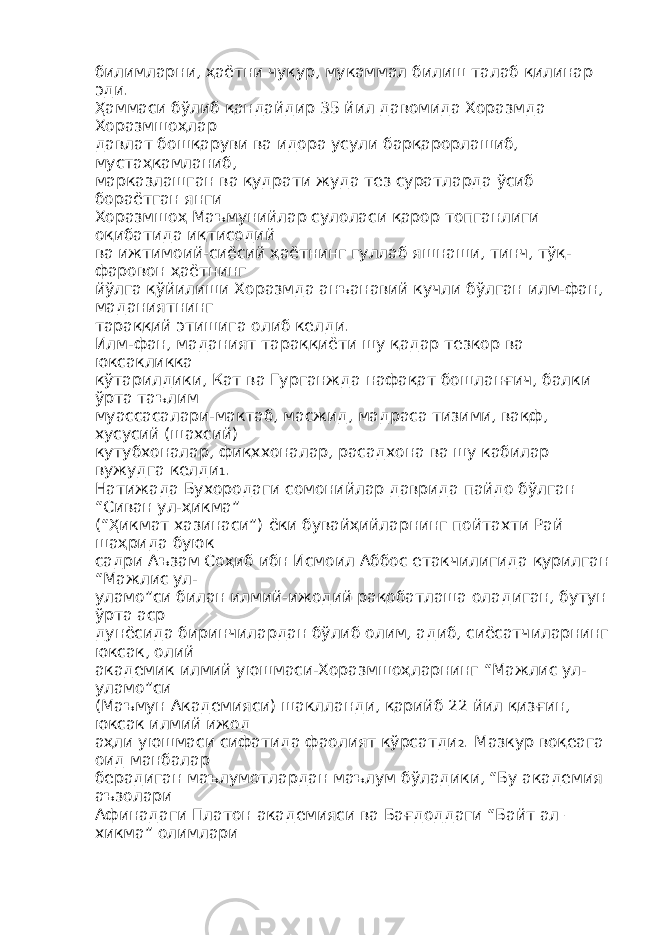 билимларни, ҳаётни чуқур, мукаммал билиш талаб қилинар эди. Ҳаммаси бўлиб қандайдир 35 йил давомида Хоразмда Хоразмшоҳлар давлат бошқаруви ва идора усули барқарорлашиб, мустаҳкамланиб, марказлашган ва қудрати жуда тез суратларда ўсиб бораётган янги Хоразмшоҳ Маъмунийлар сулоласи қарор топганлиги оқибатида иқтисодий ва ижтимоий-сиёсий ҳаётнинг гуллаб яшнаши, тинч, тўқ- фаровон ҳаётнинг йўлга қўйилиши Хоразмда анъанавий кучли бўлган илм-фан, маданиятнинг тараққий этишига олиб келди. Илм-фан, маданият тараққиёти шу қадар тезкор ва юксакликка кўтарилдики, Кат ва Гурганжда нафақат бошланғич, балки ўрта таълим муассасалари-мактаб, масжид, мадраса тизими, вақф, хусусий (шахсий) кутубхоналар, фиқххоналар, расадхона ва шу кабилар вужудга келди 1 . Натижада Бухородаги сомонийлар даврида пайдо бўлган “Сиван ул-ҳикма” (“Ҳикмат хазинаси”) ёки бувайҳийларнинг пойтахти Рай шаҳрида буюк садри Аъзам Соҳиб ибн Исмоил Аббос етакчилигида қурилган “Мажлис ул- уламо”си билан илмий-ижодий рақобатлаша оладиган, бутун ўрта аср дунёсида биринчилардан бўлиб олим, адиб, сиёсатчиларнинг юксак, олий академик илмий уюшмаси-Хоразмшоҳларнинг “Мажлис ул- уламо”си (Маъмун Академияси) шаклланди, қарийб 22 йил қизғин, юксак илмий ижод аҳли уюшмаси сифатида фаолият кўрсатди 2 . Мазкур воқеага оид манбалар берадиган маълумотлардан маълум бўладики, “Бу академия аъзолари Афинадаги Платон академияси ва Бағдоддаги “Байт ал – хикма” олимлари 