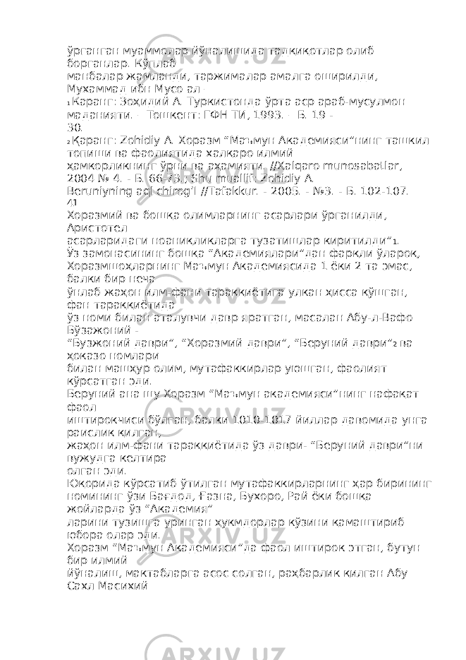 ўрганган муаммолар йўналишида тадқиқотлар олиб борганлар. Кўплаб манбалар жамланди, таржималар амалга оширилди, Мухаммад ибн Мусо ал – 1 Каранг: Зоҳидий А. Туркистонда ўрта аср араб-мусулмон маданияти. – Тошкент: ГФН ТИ, 1993. – Б. 19 - 30. 2 Қаранг: Zohidiy A. Хоразм “Маъмун Академияси”нинг ташкил топиши ва фаолиятида халқаро илмий ҳамкорликнинг ўрни ва аҳамияти. //Xalqaro munosabatlar, 2004 № 4. - Б. 66-73.; Shu muallif: Zohidiy A. Beruniyning aql chirog’I //Tafakkur. - 2005. - №3. - Б . 102-107. 41 Хоразмий ва бошқа олимларнинг асарлари ўрганилди, Аристотел асарларидаги ноаниқликларга тузатишлар киритилди” 1 . Ўз замонасининг бошқа “Академиялари”дан фарқли ўлароқ, Хоразмшоҳларнинг Маъмун Академиясида 1 ёки 2 та эмас, балки бир неча ўнлаб жаҳон илм-фани тараққиётига улкан ҳисса қўшган, фан тараққиётида ўз номи билан аталувчи давр яратган, масалан Абу-л-Вафо Бўзажоний - “Бузжоний даври”, “Хоразмий даври”, “Беруний даври” 2 ва ҳоказо номлари билан машҳур олим, мутафаккирлар уюшган, фаолият кўрсатган эди. Беруний ана шу Хоразм “Маъмун академияси”нинг нафақат фаол иштирокчиси бўлган, балки 1010-1017 йиллар давомида унга раислик қилган, жаҳон илм-фани тараққиётида ўз даври- “Беруний даври”ни вужудга келтира олган эди. Юқорида кўрсатиб ўтилган мутафаккирларнинг ҳар бирининг номининг ўзи Бағдод, Ғазна, Бухоро, Рай ёки бошқа жойларда ўз “Академия” ларини тузишга уринган ҳукмдорлар кўзини қамаштириб юбора олар эди. Хоразм “Маъмун Академияси”да фаол иштирок этган, бутун бир илмий йўналиш, мактабларга асос солган, раҳбарлик қилган Абу Сахл Масихий 