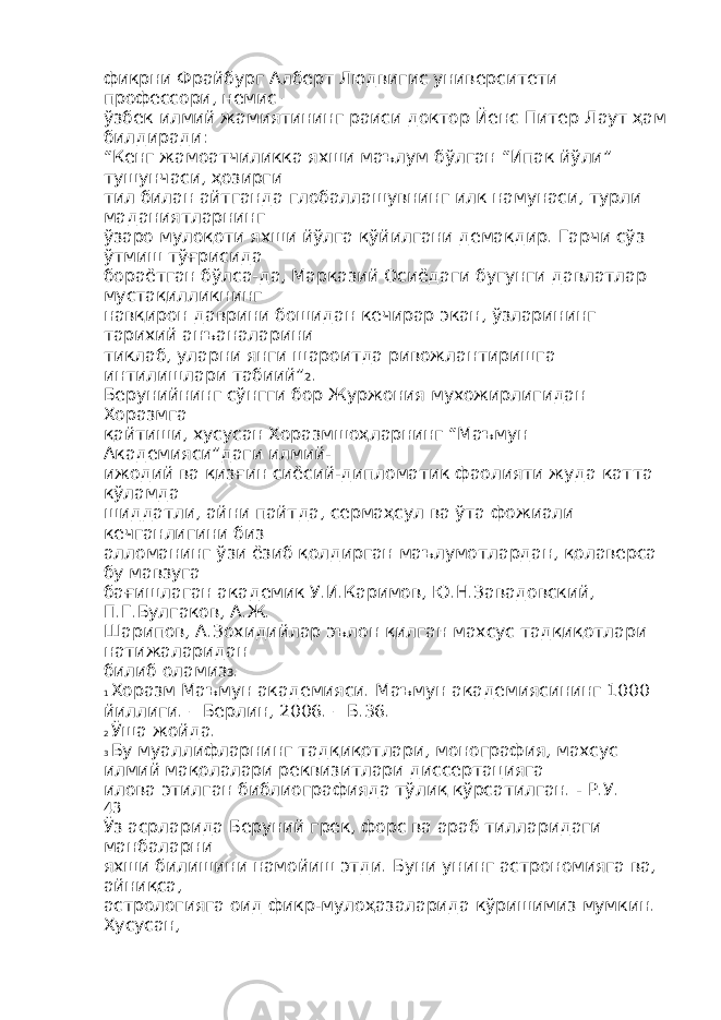 фикрни Фрайбург Алберт Людвигис университети профессори, немис – ўзбек илмий жамиятининг раиси доктор Йенс Питер Лаут ҳам билдиради: “Кенг жамоатчиликка яхши маълум бўлган “Ипак йўли” тушунчаси, ҳозирги тил билан айтганда глобаллашувнинг илк намунаси, турли маданиятларнинг ўзаро мулоқоти яхши йўлга қўйилгани демакдир. Гарчи сўз ўтмиш тўғрисида бораётган бўлса-да, Марказий Осиёдаги бугунги давлатлар мустақилликнинг навқирон даврини бошидан кечирар экан, ўзларининг тарихий анъаналарини тиклаб, уларни янги шароитда ривожлантиришга интилишлари табиий” 2 . Берунийнинг сўнгги бор Журжония мухожирлигидан Хоразмга қайтиши, хусусан Хоразмшоҳларнинг “Маъмун Академияси”даги илмий- ижодий ва қизғин сиёсий-дипломатик фаолияти жуда катта кўламда шиддатли, айни пайтда, сермаҳсул ва ўта фожиали кечганлигини биз алломанинг ўзи ёзиб қолдирган маълумотлардан, қолаверса бу мавзуга бағишлаган академик У.И.Каримов, Ю.Н.Завадовский, П.Г.Булгаков, А.Ж. Шарипов, А.Зохидийлар эълон қилган махсус тадқиқотлари натижаларидан билиб оламиз 3 . 1 Хоразм Маъмун академияси. Маъмун академиясининг 1000 йиллиги. – Берлин, 2006. – Б.36. 2 Ўша жойда. 3 Бу муаллифларнинг тадқиқотлари, монография, махсус илмий мақолалари реквизитлари диссертацияга илова этилган библиографияда тўлиқ кўрсатилган. - Р.У. 43 Ўз асрларида Беруний грек, форс ва араб тилларидаги манбаларни яхши билишини намойиш этди. Буни унинг астрономияга ва, айниқса, астрологияга оид фикр-мулоҳазаларида кўришимиз мумкин. Хусусан, 