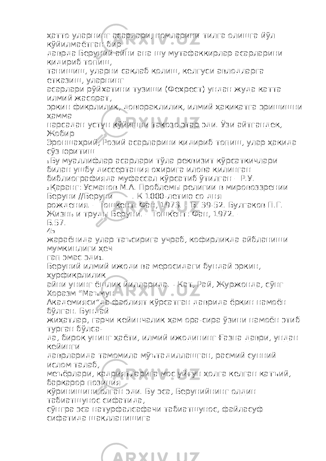 ҳатто уларнинг асарлари, номларини тилга олишга йўл қўйилмаётган бир даврда Беруний айни ана шу мутафаккирлар асарларини қидириб топиш, танишиш, уларни сақлаб қолиш, келгуси авлодларга етказиш, уларнинг асарлари рўйхатини тузиши (Фехрест) ундан жуда катта илмий жасорат, эркин фикрлилик, довюраклилик, илмий ҳақиқатга эришишни ҳамма нарсадан устун қўйишни тақозо этар эди. Ўзи айтгандек, Жобир Эроншаҳрий, Розий асарларини қидириб топиш, улар ҳақида сўз юритиш 1 Бу муаллифлар асарлари тўла реквизит кўрсаткичлари билан ушбу диссертация охирига илова қилинган библиографияда муфассал кўрсатиб ўтилган – Р.У. 2 Қаранг: Усманов М.А. Проблемы религии в мировоззрении Беруни //Беруни_____. К 1000-летию со дня рождения. – Тошкент: Фан, 1973. – Б. 39-52. Булгаков П.Г. Жизнь и труды Беруни. – Тошкент: Фан, 1972. – Б.57. 45 жараёнида улар таъсирига учраб, кофирликда айбланиши мумкинлиги ҳеч гап эмас эди 1 . Беруний илмий ижоди ва меросидаги бундай эркин, ҳурфикрлилик айни унинг ёшлик йилларида. - Кат, Рай, Журжонда, сўнг Хоразм “Маъмун Академияси”да фаолият кўрсатган даврида ёрқин намоён бўлган. Бундай жиҳатлар, гарчи кейинчалик ҳам ора-сира ўзини намоён этиб турган бўлса- да, бироқ унинг ҳаёти, илмий ижодининг Ғазна даври, ундан кейинги даврларида тамомила мўътадиллашган, расмий сунний ислом талаб, меъёрлари, қадриятларига мос уйғун ҳолга келган қатъий, барқарор позиция кўринишини олган эди. Бу эса, Берунийнинг олдин табиатшунос сифатида, сўнгра эса натурфалсафачи табиатшунос, файласуф сифатида шаклланишига 