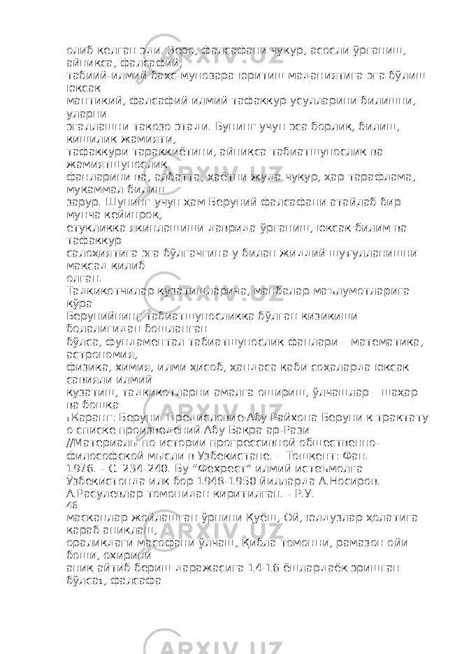 олиб келган эди. Зеро, фалсафани чуқур, асосли ўрганиш, айниқса, фалсафий, табиий-илмий баҳс-мунозара юритиш маданиятига эга бўлиш юксак мантиқий, фалсафий илмий тафаккур усулларини билишни, уларни эгаллашни тақозо этади. Бунинг учун эса борлиқ, билиш, кишилик жамияти, тафаккури тараққиётини, айниқса табиатшунослик ва жамиятшунослик фанларини ва, албатта, ҳаётни жуда чуқур, ҳар тарафлама, мукаммал билиш зарур. Шунинг учун ҳам Беруний фалсафани атайлаб бир мунча кейинроқ, етукликка яқинлашиши даврида ўрганиш, юксак билим ва тафаккур салоҳиятига эга бўлгачгина у билан жиддий шуғулланишни мақсад қилиб олган. Тадқиқотчилар кузатишларича, манбалар маълумотларига кўра Берунийнинг табиатшуносликка бўлган қизиқиши болалигидан бошланган бўлса, фундаментал табиатшунослик фанлари – математика, астрономия, физика, химия, илми ҳисоб, ҳандаса каби соҳаларда юксак савияли илмий кузатиш, тадқиқотларни амалга ошириш, ўлчашлар – шаҳар ва бошқа 1 Каранг: Беруни. Предисловие Абу Райхона Беруни к трактату о списке произведений Абу Бакра ар-Рази //Материалы по истории прогрессивной общественно- философской мысли в Узбекистане. – Тошкент: Фан. 1976. - С. 234-240. Бу “Фехрест” илмий истеъмолга Ўзбекистонда илк бор 1948-1950 йилларда А.Носиров. А.Расулевлар томонидан киритилган. - Р.У. 46 масканлар жойлашган ўрнини Қуёш, Ой, юлдузлар ҳолатига қараб аниқлаш, оралиқдаги масофани ўлчаш, Қибла томонни, рамазон ойи боши, охирини аниқ айтиб бериш даражасига 14-16 ёшлардаёқ эришган бўлса 1 , фалсафа 