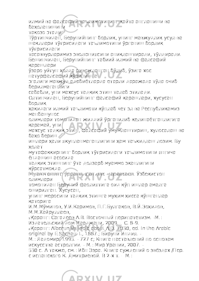 илмий ва фалсафий таълимотининг қайта англаниши ва баҳоланишини тақозо этади. Тўртинчидан, Берунийнинг борлиқ, унинг мавжудлик усул ва шакллари тўғрисидаги таълимотини ўрганиш борлиқ тўғрисидаги тасаввурларимиз эволюциясини аниқлаштиради, тўлдиради. Бешинчидан, Берунийнинг табиий-илмий ва фалсафий қарашлари ўзаро уйғун ҳолда ривожланган бўлиб, ўзига хос натурфалсафий кўринишга эгалиги мавжуд адабиётларда етарли даражада тўла очиб берилмаганлиги сабабли, уни махсус тадқиқ этиш талаб этилади. Олтинчидан, Берунийнинг фалсафий қарашлари, хусусан борлиқ ҳақидаги илмий таълимоти кўплаб чет эл ва Республикамиз манбашунос олимлари томонидан жиддий ўрганилиб келинаётганлигига қарамай, уни махсус тадқиқ этиш, фалсафий умумлаштириш, хулосалаш ва баҳо бериш ишлари ҳали якунланмаганлигини ҳам таъкидлаш лозим. Бу ҳолат мутафаккирнинг борлиқ тўғрисидаги таълимотини янгича ёндашиш асосида тадқиқ этишнинг ўта долзарб муаммо эканлигини кўрсатмоқда. Муаммонинг ўрганилганлик даражаси . Ўзбекистон олимлари томонидан Беруний фаолиятига оид кўп ишлар амалга оширилган. Хусусан, унинг меросини тадқиқ этишга муҳим ҳисса қўшганлар қаторига И.М.Мўминов, У.И.Каримов, П.Г.Булгаков, В.Й.Зоҳидов, М.М.Хайруллаев, 1 Қаранг: Сагадеев А.В. Восточный перипатетизм. -М.: Издательский дом Марджани, 2009. – С. 8-9. 2 Қаранг : Alberun Vs India about A.D. 1030, ed. In the Arabic original by E.Sachau. L, 1887.; Бируни Индия . - М.: Ладомир, 1995. - 727 с; Книга наставлений по основам искусства астролгии. - М.: Мир Урании, 2007. - 530 с. А также, см.: Ибн Эзра. Книга суждений о звёздах /Пер. с испанского К. Дмитриевой. В 2-х т. – М.: 