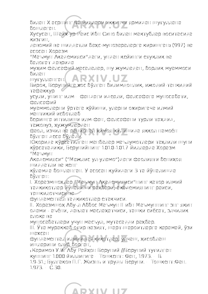 билан Х асрнинг 90-йиллари иккинчи ярмидан шуғуллана бошлаган. Хусусан, Шайх-ур-Раис Ибн Сино билан мактублар воситасида қизғин, давомий ва шиддатли баҳс-мунозараларга киришган 2 (997) ва асосан Хоразм “Маъмун Академияси”даги, ундан кейинги етуклик ва балоғат даврида муҳим фалсафий масалалар, шу жумладан, борлиқ муаммоси билан шуғулланган. Бироқ, Берунийга хос бўлган билимдонлик, ижодий-танқидий тафаккур усули, унинг илм – фандаги идеали, фалсафага муносабати, фалсафий муаммоларни ўртага қўйиши, уларни охиригача илмий мантиқий исботлаб беришга интилиши илм-фан, фалсафани турли таҳдид, тажовуз, ҳужумлардан фаол, изчил ва рационал ҳимоя қилишида яққол намоён бўлган деса бўлади. Юқорида кўрсатилган манбалар маълумотлари таҳлили шуни кўрсатадики, Берунийнинг 1010-1017 йилларда Хоразм “Маъмун Академияси” (“Мажлис ул-уламо”)даги фаолияти бениҳоя шиддатли ва кенг кўламда бошланган. У асосан қуйидаги 3 та йўналишда бўлган: I. Хоразмшоҳлар “Маъмун Академияиси”нинг қатор илмий тадқиқотлар йўналиши раҳбари, академиянинг раиси, ташкилотчиси ва фундаментал тадқиқотлар етакчиси. II. Хоразмшоҳ Абу-л Аббос Маъмун II ибн Маъмуннинг энг яқин одами - аъёни, давлат маслаҳатчиси, ташқи сиёсат, элчилик алоқа ва муносабатлари учун масъул, мутасадди раҳбар. III. Ўта мураккаб оғир вазият, шарт-шароитларга қарамай, ўзи шахсан фундаментал илмий тадқиқотлар, ўлчаш, ҳисоблаш ишларини олиб борган, 1 Каримов У.И. Абу Райҳон Беруний //Беруний туғилган куннинг 1000 йиллигига – Тошкент: Фан, 1973. – Б. 19-31; Булгаков П.Г. Жизнь и труды Беруни. – Тошкент:Фан. 1973. – С.30. 