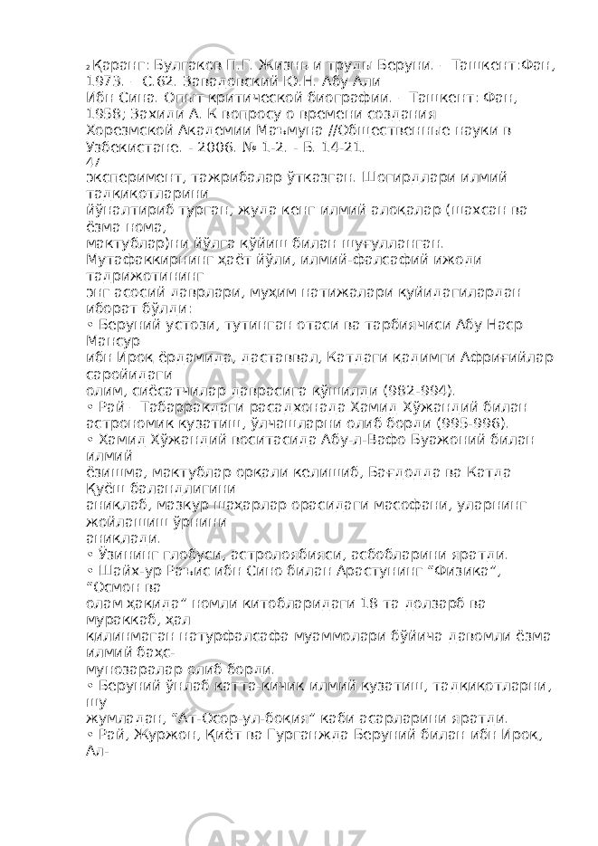 2 Қаранг: Булгаков П.Г. Жизнь и труды Беруни. – Ташкент:Фан, 1973. – С.62. Завадовский Ю.Н. Абу Али Ибн Сина. Опыт критической биографии. – Ташкент: Фан, 1958; Захиди А. К вопросу о времени создания Хорезмской Академии Маъмуна //Общественные науки в Узбекистане. - 2006. № 1-2. - Б. 14-21. 47 эксперимент, тажрибалар ўтказган. Шогирдлари илмий тадқиқотларини йўналтириб турган, жуда кенг илмий алоқалар (шахсан ва ёзма нома, мактублар)ни йўлга қўйиш билан шуғулланган. Мутафаккирнинг ҳаёт йўли, илмий-фалсафий ижоди тадрижотининг энг асосий даврлари, муҳим натижалари қуйидагилардан иборат бўлди: • Беруний устози, тутинган отаси ва тарбиячиси Абу Наср Мансур ибн Ироқ ёрдамида, даставвал, Катдаги қадимги Африғийлар саройидаги олим, сиёсатчилар даврасига қўшилди (982-994). • Рай – Табарракдаги расадхонада Хамид Хўжандий билан астрономик кузатиш, ўлчашларни олиб борди (995-996). • Хамид Хўжандий воситасида Абу-л-Вафо Буажоний билан илмий ёзишма, мактублар орқали келишиб, Бағдодда ва Катда Қуёш баландлигини аниқлаб, мазкур шаҳарлар орасидаги масофани, уларнинг жойлашиш ўрнини аниқлади. • Ўзининг глобуси, астролоябияси, асбобларини яратди. • Шайх-ур Раъис ибн Сино билан Арастунинг “Физика”, “Осмон ва олам ҳақида” номли китобларидаги 18 та долзарб ва мураккаб, ҳал қилинмаган натурфалсафа муаммолари бўйича давомли ёзма илмий баҳс- мунозаралар олиб борди. • Беруний ўнлаб катта-кичик илмий кузатиш, тадқиқотларни, шу жумладан, “Ат-Осор-ул-боқия” каби асарларини яратди. • Рай, Журжон, Қиёт ва Гурганжда Беруний билан ибн Ироқ, Ал- 