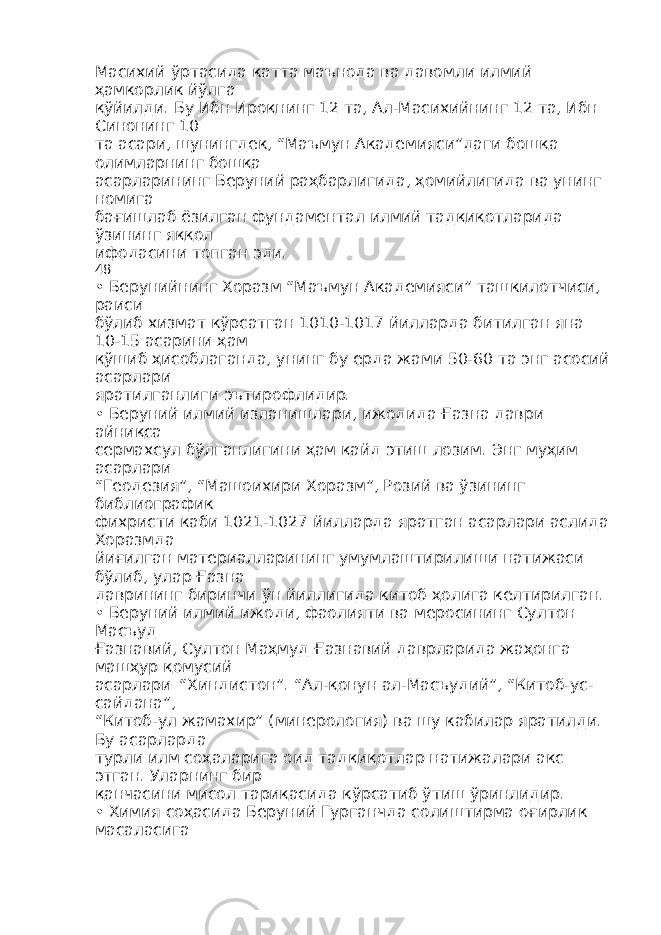 Масихий ўртасида катта маънода ва давомли илмий ҳамкорлик йўлга қўйилди. Бу Ибн Ироқнинг 12 та, Ал-Масихийнинг 12 та, Ибн Синонинг 10 та асари, шунингдек, “Маъмун Академияси”даги бошқа олимларнинг бошқа асарларининг Беруний раҳбарлигида, ҳомийлигида ва унинг номига бағишлаб ёзилган фундаментал илмий тадқиқотларида ўзининг яққол ифодасини топган эди. 48 • Берунийнинг Хоразм “Маъмун Академияси” ташкилотчиси, раиси бўлиб хизмат кўрсатган 1010-1017 йилларда битилган яна 10-15 асарини ҳам қўшиб ҳисоблаганда, унинг бу ерда жами 50-60 та энг асосий асарлари яратилганлиги эътирофлидир. • Беруний илмий изланишлари, ижодида Ғазна даври айниқса сермахсул бўлганлигини ҳам қайд этиш лозим. Энг муҳим асарлари “Геодезия”, “Машоихири Хоразм”, Розий ва ўзининг библиографик фихристи каби 1021-1027 йилларда яратган асарлари аслида Хоразмда йиғилган материалларининг умумлаштирилиши натижаси бўлиб, улар Ғазна даврининг биринчи ўн йиллигида китоб ҳолига келтирилган. • Беруний илмий ижоди, фаолияти ва меросининг Султон Масъуд Ғазнавий, Султон Маҳмуд Ғазнавий даврларида жаҳонга машҳур қомусий асарлари–“Хиндистон”. “Ал-қонун ал-Масъудий”, “Китоб-ус- сайдана”, “Китоб-ул жамахир” (минерология) ва шу кабилар яратилди. Бу асарларда турли илм соҳаларига оид тадқиқотлар натижалари акс этган. Уларнинг бир қанчасини мисол тариқасида кўрсатиб ўтиш ўринлидир. • Химия соҳасида Беруний Гурганчда солиштирма оғирлик масаласига 