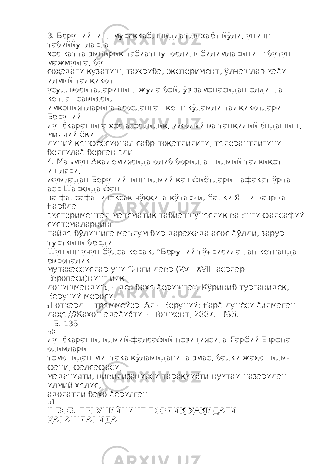 3. Берунийнинг мураккаб, шиддатли ҳаёт йўли, унинг табиййунларга хос катта эмпирик табиатшунослиги билимларининг бутун мажмуига, бу соҳадаги кузатиш, тажриба, эксперимент, ўлчашлар каби илмий тадқиқот усул, воситаларининг жуда бой, ўз замонасидан олдинга кетган савияси, имкониятларига асосланган кенг кўламли тадқиқотлари Беруний дунёқарашига хос асослилик, ижодий ва танқидий ёндашиш, миллий ёки диний-конфессионал сабр-тоқатлилиги, толерантлигини белгилаб берган эди. 4. Маъмун Академиясида олиб борилган илмий тадқиқот ишлари, жумладан Берунийнинг илмий кашфиётлари нафақат ўрта аср Шарқида фан ва фалсафани юксак чўққига кўтарди, балки Янги даврда Ғарбда экспериментал математик табиатшунослик ва янги фалсафий системаларнинг пайдо бўлишига маълум бир даражада асос бўлди, зарур турткини берди. Шунинг учун бўлса керак, “Беруний тўғрисида гап кетганда европалик мутахассислар уни “Янги давр (XVII-XVIII асрлар Европаси)нинг илк донишманди” 1 , – дея баҳо беришган. Кўриниб турганидек, Беруний мероси, 1 Готхард Штроммейер. Ал – Беруний: Ғарб дунёси билмаган даҳо //Жаҳон адабиёти. – Тошкент, 2007. - №3. – Б. 135. 50 дунёқараши, илмий-фалсафий позициясига Ғарбий Европа олимлари томонидан минтақа кўламидагина эмас, балки жаҳон илм- фани, фалсафаси, маданияти, цивилизацияси тараққиёти нуқтаи-назаридан илмий холис, адолатли баҳо берилган. 51 II БОБ . БЕРУНИЙНИНГ БОРЛИҚ ҲАҚИДАГИ ҚАРАШЛАРИДА 