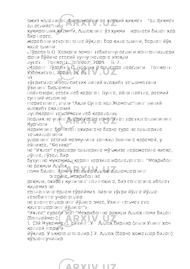 ожиз қоладиган, билолмайдиган илоҳий ҳикмат – “ал-Ҳикмат ал-аслийа”нинг ҳукмронлик қилиши, Аллоҳнинг ўз ҳукми – иродаси билан ҳар бир нарса, жараённи истаган онда йўқдан бор қила олиши, бордан йўқ қила олиши 1 Тўраев Б.О. Ҳозирги замон табиатшунослиги концепциялари фани бўйича асосий тушунчаларга изоҳли луғат. – Тошкент: Tafakkur, 2009. – Б. 7. 2 Қаранг: Тўраев Б.О. Борлиқ // Фалсафа дарслиги. –Тошкент: Ўзбекистон, 2005. – Б. 45. 53 тўғрисидаги теодеистик диний-илоҳиёт таълимотини ўзининг бирламчи пойдевори, асоси деб қараган. Бунга, айни пайтда, расмий сунний ислом ва шариатнинг, яъни “Аҳли Сунна вал Жамоъа”нинг диний- илоҳиёт ақидавий дунёқараш таълимоти деб қаралади 1 . Борлиқ ва унинг Аллоҳ таоло томонидан яратилганлигининг Қуръони Каримнинг бошидан охиригача барча сура ва оятларида таъкидланиши уларнинг асосий мазмунини ташкил этишига қарамай, у айниқса, “Фотиҳа” ва “Ихлос” суралари оятларида мўъжиза даражасида қисқа, лўнда, гўзал, бир бутун ва мукаммал қараш тарзида ифодаланган. “Меҳрибон ва раҳмли Аллоҳ номи билан. Ҳамду санолар Аллоҳга-оламларнинг __________эгасига, меҳрибон ва раҳмли, охират кунининг подшоҳига, биз сенгагина ибодат қиламиз ва сендангина ёрдам сўраймиз. Бизни тўғри йўлга йўлла: ғазабингга учраганлар ва адашганларнинг йўлига эмас, Ўзинг неъмат ато қилганларнинг йўлига!” 2 “Ихлос” сураси эса: “Меҳрибон ва раҳмли Аллоҳ номи билан (бошлайман). 1. (Эй Муҳаммад), айтинг: У – Аллоҳ бирдир (яъни Унинг ҳеч қандай шериги йўқдир. У яккаю ягонадир.) 2. Аллоҳ (барча ҳожатлар билан) кўзлангучидир 