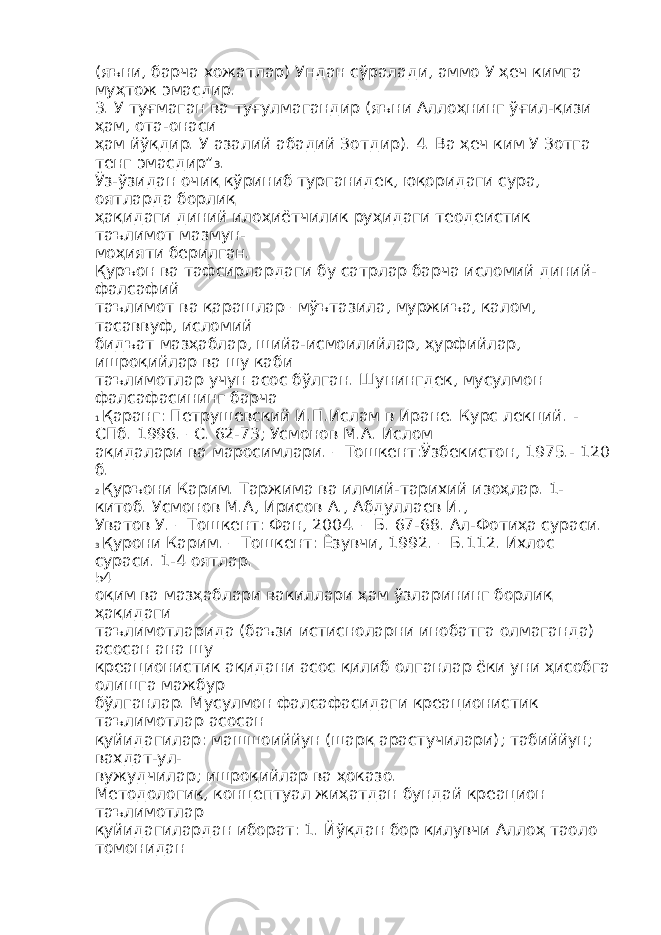 (яъни, барча хожатлар) Ундан сўралади, аммо У ҳеч кимга муҳтож эмасдир. 3. У туғмаган ва туғулмагандир (яъни Аллоҳнинг ўғил-қизи ҳам, ота-онаси ҳам йўқдир. У азалий абадий Зотдир). 4. Ва ҳеч ким У Зотга тенг эмасдир” 3 . Ўз-ўзидан очиқ кўриниб турганидек, юқоридаги сура, оятларда борлиқ ҳақидаги диний илоҳиётчилик руҳидаги теодеистик таълимот мазмун- моҳияти берилган. Қуръон ва тафсирлардаги бу сатрлар барча исломий диний- фалсафий таълимот ва қарашлар –мўътазила, муржиъа, калом, тасаввуф, исломий бидъат мазҳаблар, шийа-исмоилийлар, ҳурфийлар, ишроқийлар ва шу каби таълимотлар учун асос бўлган. Шунингдек, мусулмон фалсафасининг барча 1 Қаранг: Петрушевский И.П.Ислам в Иране. Курс лекций. - СПб. 1996. –С. 62-73; Усмонов М.А. Ислом ақидалари ва маросимлари. – Тошкент:Ўзбекистон, 1975.- 120 б. 2 Қуръони Карим. Таржима ва илмий-тарихий изоҳлар. 1- китоб. Усмонов М.А, Ирисов А., Абдуллаев И., Уватов У. – Тошкент: Фан, 2004. – Б. 67-68. Ал-Фотиҳа сураси. 3 Қурони Карим. – Тошкент: Ёзувчи, 1992. – Б.112. Ихлос сураси. 1-4 оятлар. 54 оқим ва мазҳаблари вакиллари ҳам ўзларининг борлиқ ҳақидаги таълимотларида (баъзи истисноларни инобатга олмаганда) асосан ана шу креационистик ақидани асос қилиб олганлар ёки уни ҳисобга олишга мажбур бўлганлар. Мусулмон фалсафасидаги креационистик таълимотлар асосан қуйидагилар: машшоиййун (шарқ арастучилари); табиййун; вахдат-ул- вужудчилар; ишроқийлар ва ҳоказо. Методологик, концептуал жиҳатдан бундай креацион таълимотлар қуйидагилардан иборат: 1. Йўқдан бор қилувчи Аллоҳ таоло томонидан 