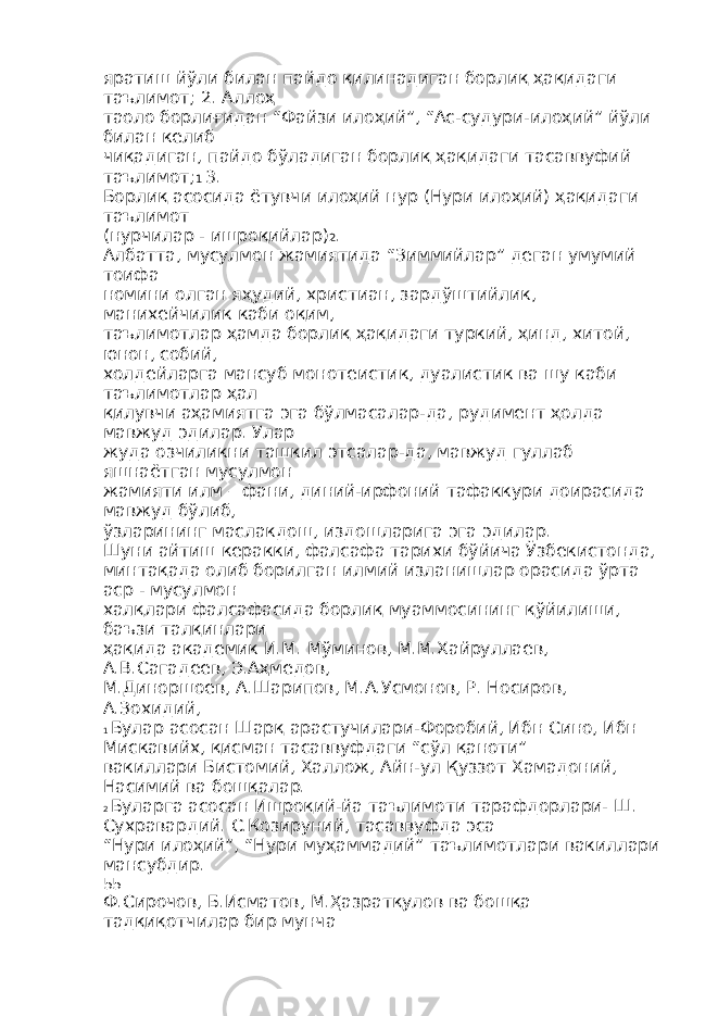 яратиш йўли билан пайдо қилинадиган борлиқ ҳақидаги таълимот; 2. Аллоҳ таоло борлиғидан “Файзи илоҳий”, “Ас-судури-илоҳий” йўли билан келиб чиқадиган, пайдо бўладиган борлиқ ҳақидаги тасаввуфий таълимот; 1 3. Борлиқ асосида ётувчи илоҳий нур (Нури илоҳий) ҳақидаги таълимот (нурчилар - ишроқийлар) 2 . Албатта, мусулмон жамиятида “Зиммийлар” деган умумий тоифа номини олган яҳудий, христиан, зардўштийлик, манихейчилик каби оқим, таълимотлар ҳамда борлиқ ҳақидаги туркий, ҳинд, хитой, юнон, собий, холдейларга мансуб монотеистик, дуалистик ва шу каби таълимотлар ҳал қилувчи аҳамиятга эга бўлмасалар-да, рудимент ҳолда мавжуд эдилар. Улар жуда озчиликни ташкил этсалар-да, мавжуд гуллаб яшнаётган мусулмон жамияти илм – фани, диний-ирфоний тафаккури доирасида мавжуд бўлиб, ўзларининг маслакдош, издошларига эга эдилар. Шуни айтиш керакки, фалсафа тарихи бўйича Ўзбекистонда, минтақада олиб борилган илмий изланишлар орасида ўрта аср - мусулмон халқлари фалсафасида борлиқ муаммосининг қўйилиши, баъзи талқинлари ҳақида академик И.М. Мўминов, М.М.Хайруллаев, А.В.Сагадеев, Э.Аҳмедов, М.Диноршоев, А.Шарипов, М.А.Усмонов, Р. Носиров, А.Зохидий, 1 Булар асосан Шарқ арастучилари-Форобий, Ибн Сино, Ибн Мискавийх, қисман тасаввуфдаги “сўл қаноти” вакиллари Бистомий, Халлож, Айн-ул Қуззот Хамадоний, Насимий ва бошқалар. 2 Буларга асосан Ишроқий-йа таълимоти тарафдорлари- Ш. Сухравардий. С.Козируний, тасаввуфда эса “Нури илоҳий”, “Нури муҳаммадий” таълимотлари вакиллари мансубдир. 55 Ф.Сирочов, Б.Исматов, М.Ҳазратқулов ва бошқа тадқиқотчилар бир мунча 