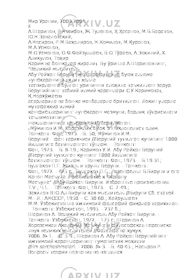 Мир Урании, 2003-2004. 6 А.Шарипов, Р.Носиров, Ж.Туленов, Ҳ.Ҳасанов, М.Б.Баратов, Ю.Н.Завадовский, А.Носиров, Р.М.Баҳодиров, Н.Комилов, М.Қуронов, М.А.Усмонов, М.О.Усмонов, О.Ф.Файзуллаев, Б.О.Тўраев, А.Зоҳидий, Х. Алиқулов, Тоҳир Карим ва бошқалар киради 1 . Бу ўринда А.Шариповнинг, “Великий мыслитель Абу Райхан Беруни” монографиясида буюк аллома дунёқарашини яхлит ҳолда тасвирлашга бўлган уринишни алоҳида таъкидлаш зарур. Берунийнинг табиий-илмий қарашлари С.У.Каримова 2 , Қ.Норхўжаев 3 асарларида ва бошқа манбаларда ёритилган. Лекин уларда мутафаккир илмий кашфиётларининг дунёқараш мазмуни, борлиқ тўғрисидаги таълимотининг шаклланишига таъсири очиб берилмаган. 1 Мўминов И.М. Хоразмлик буюк энциклопедист олим. – Тошкент: Фан, 1973. - Б. 50; Мўминов И.М. Беруний – фан тарихчиси //Беруний туғилган кунининг 1000 йиллигига бағишланган тўплам. – Тошкент: Фан, 1973. – Б. 8-19.; Каримов У.И. Абу Райҳон Беруний //Беруний туғилган куннинг 1000 йиллигига бағишланган тўплам. – Тошкент: Фан, 1973. – Б.19-31; Булгаков П.Г. Жизнь и труды Беруни. - Ташкент: Фан, 1972. - 425 с.; Булгаков П.Г., Розенфельд Б.Бируни и его Канон Масъуда. Предисловие к “Канону Масъуда” //Абу Райхан Бируни. Избранные произведения. T.V.; Ч.1. – Ташкент: Фан, 1973. – С. 7-49.; Захидов В.Ю.Ал-Бируни как мыслитель //Бируни Сб. статей. М.- Л.: АНСССР, 1950. - С. 30-60.; Хайруллаев М.М. Ўзбекистонда ижтимоий-фалсафий фикрлар тарихидан. – Тошкент: Ўзбекистон, 1995. - 237 б.; Шарипов А. Великий мыслитель Абу Райхан Бируни. - Ташкент: Узбекистан, 1972. - 175 с; Шарипов А. Хорезсмкая Академия Маъмуна и философская переписка двух великих мыслителей //Фалсафа ва ҳуқуқ. 2006. № 1. – С. 5-9.; Шарипов А. Абу Райҳон Берунийнинг ижтимоий қарашларининг гуманистик моҳияти //Ilm sarchashmalari. - 2006. № 3. - Б. 40-45.; Насыров Р. Вопросы теории познания во взглядах 