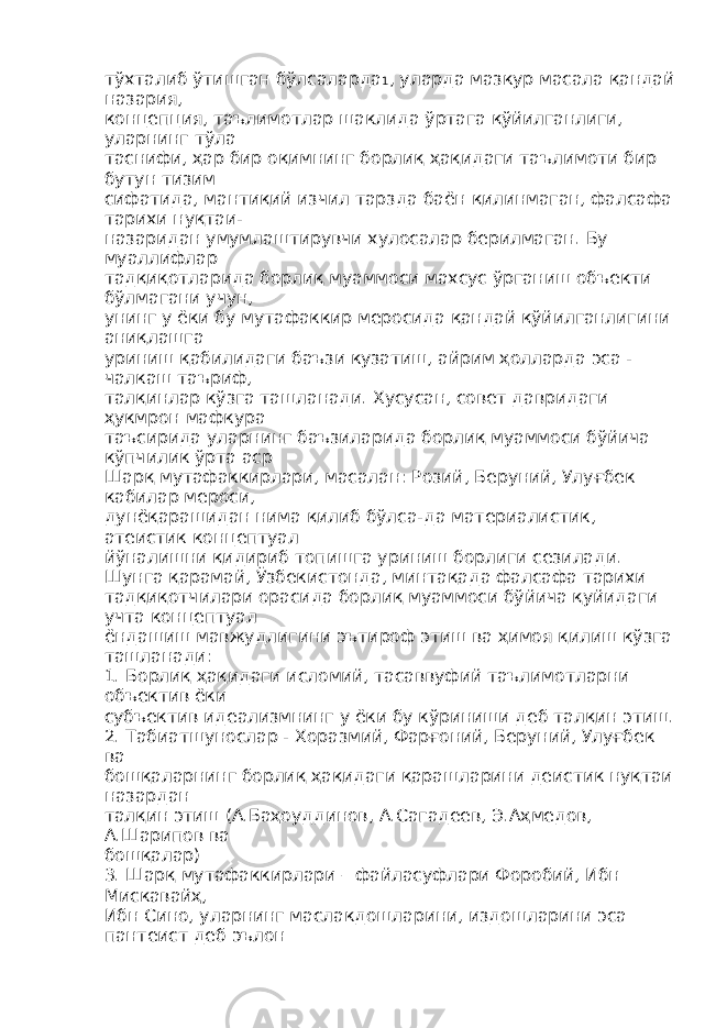 тўхталиб ўтишган бўлсаларда 1 , уларда мазкур масала қандай назария, концепция, таълимотлар шаклида ўртага қўйилганлиги, уларнинг тўла таснифи, ҳар бир оқимнинг борлиқ ҳақидаги таълимоти бир бутун тизим сифатида, мантиқий изчил тарзда баён қилинмаган, фалсафа тарихи нуқтаи- назаридан умумлаштирувчи хулосалар берилмаган. Бу муаллифлар тадқиқотларида борлиқ муаммоси махсус ўрганиш объекти бўлмагани учун, унинг у ёки бу мутафаккир меросида қандай қўйилганлигини аниқлашга уриниш қабилидаги баъзи кузатиш, айрим ҳолларда эса - чалкаш таъриф, талқинлар кўзга ташланади. Хусусан, совет давридаги ҳукмрон мафкура таъсирида уларнинг баъзиларида борлиқ муаммоси бўйича кўпчилик ўрта аср Шарқ мутафаккирлари, масалан: Розий, Беруний, Улуғбек кабилар мероси, дунёқарашидан нима қилиб бўлса-да материалистик, атеистик концептуал йўналишни қидириб топишга уриниш борлиги сезилади. Шунга қарамай, Ўзбекистонда, минтақада фалсафа тарихи тадқиқотчилари орасида борлиқ муаммоси бўйича қуйидаги учта концептуал ёндашиш мавжудлигини эътироф этиш ва ҳимоя қилиш кўзга ташланади: 1. Борлиқ ҳақидаги исломий, тасаввуфий таълимотларни объектив ёки субъектив идеализмнинг у ёки бу кўриниши деб талқин этиш. 2. Табиатшунослар - Хоразмий, Фарғоний, Беруний, Улуғбек ва бошқаларнинг борлиқ ҳақидаги қарашларини деистик нуқтаи назардан талқин этиш (А.Баҳоуддинов, А.Сагадеев, Э.Аҳмедов, А.Шарипов ва бошқалар) 3. Шарқ мутафаккирлари – файласуфлари Форобий, Ибн Мискавайҳ, Ибн Сино, уларнинг маслакдошларини, издошларини эса пантеист деб эълон 