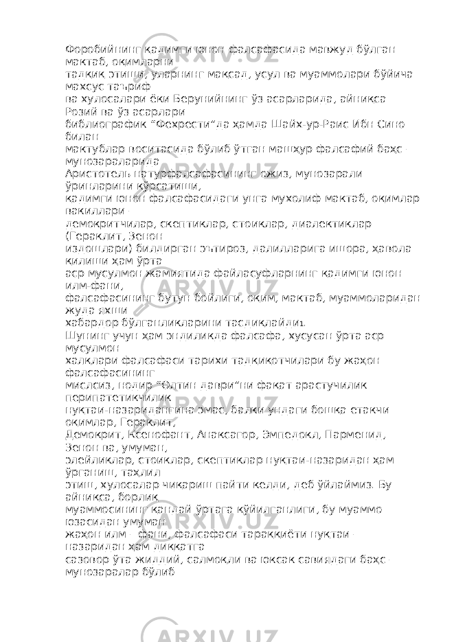 Форобийнинг қадимги юнон фалсафасида мавжуд бўлган мактаб, оқимларни тадқиқ этиши, уларнинг мақсад, усул ва муаммолари бўйича махсус таъриф ва хулосалари ёки Берунийнинг ўз асарларида, айниқса Розий ва ўз асарлари библиографик “Фехрести”да ҳамда Шайх-ур-Раис Ибн Сино билан мактублар воситасида бўлиб ўтган машҳур фалсафий баҳс – мунозараларида Аристотель натурфалсафасининг ожиз, мунозарали ўринларини кўрсатиши, қадимги юнон фалсафасидаги унга мухолиф мактаб, оқимлар вакиллари – демокритчилар, скептиклар, стоиклар, диалектиклар (Гераклит, Зенон издошлари) билдирган эътироз, далилларига ишора, ҳавола қилиши ҳам ўрта аср мусулмон жамиятида файласуфларнинг қадимги юнон илм-фани, фалсафасининг бутун бойлиги, оқим, мактаб, муаммоларидан жуда яхши хабардор бўлганликларини тасдиқлайди 1 . Шунинг учун ҳам эндиликда фалсафа, хусусан ўрта аср мусулмон халқлари фалсафаси тарихи тадқиқотчилари бу жаҳон фалсафасининг мислсиз, нодир “Олтин даври”ни фақат арастучилик перипатетикчилик нуқтаи-назаридангина эмас, балки ундаги бошқа етакчи оқимлар, Гераклит, Демокрит, Ксенофант, Анаксагор, Эмпедокл, Парменид, Зенон ва, умуман, элейликлар, стоиклар, скептиклар нуқтаи-назаридан ҳам ўрганиш, таҳлил этиш, хулосалар чиқариш пайти келди, деб ўйлаймиз. Бу айниқса, борлиқ муаммосининг қандай ўртага қўйилганлиги, бу муаммо юзасидан умуман жаҳон илм – фани, фалсафаси тараққиёти нуқтаи – назаридан ҳам диққатга сазовор ўта жиддий, салмоқли ва юксак савиядаги баҳс – мунозаралар бўлиб 