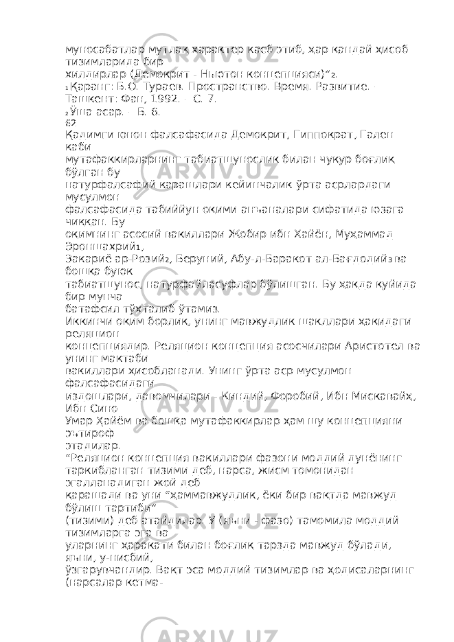 муносабатлар мутлақ характер касб этиб, ҳар қандай ҳисоб тизимларида бир хилдирлар (Демокрит - Ньютон концепцияси)” 2 . 1 Қаранг: Б.О. Тураев. Пространство. Время. Развитие. – Ташкент: Фан, 1992. – С. 7. 2 Ўша асар. – Б. 6. 62 Қадимги юнон фалсафасида Демокрит, Гиппократ, Гален каби мутафаккирларнинг табиатшунослик билан чуқур боғлиқ бўлган бу натурфалсафий қарашлари кейинчалик ўрта асрлардаги мусулмон фалсафасида табиййун оқими анъаналари сифатида юзага чиққан. Бу оқимнинг асосий вакиллари Жобир ибн Хайён, Муҳаммад Эроншахрий 1 , Закариё ар-Розий 2 , Беруний, Абу-л-Баракот ал-Бағдодий 3 ва бошқа буюк табиатшунос, натурфайласуфлар бўлишган. Бу ҳақда қуйида бир мунча батафсил тўхталиб ўтамиз. Иккинчи оқим борлиқ, унинг мавжудлик шакллари ҳақидаги реляцион концепциядир. Реляцион концепция асосчилари Аристотел ва унинг мактаби вакиллари ҳисобланади. Унинг ўрта аср мусулмон фалсафасидаги издошлари, давомчилари - Киндий, Форобий, Ибн Мискавайҳ, Ибн Сино Умар Ҳайём ва бошқа мутафаккирлар ҳам шу концепцияни эътироф этадилар. “Реляцион концепция вакиллари фазони моддий дунёнинг таркибланган тизими деб, нарса, жисм томонидан эгалланадиган жой деб қарашади ва уни “ҳаммавжудлик, ёки бир вақтда мавжуд бўлиш тартиби” (тизими) деб атайдилар. У (яъни - фазо) тамомила моддий тизимларга эга ва уларнинг ҳаракати билан боғлиқ тарзда мавжуд бўлади, яъни, у-нисбий, ўзгарувчандир. Вақт эса моддий тизимлар ва ҳодисаларнинг (нарсалар кетма- 