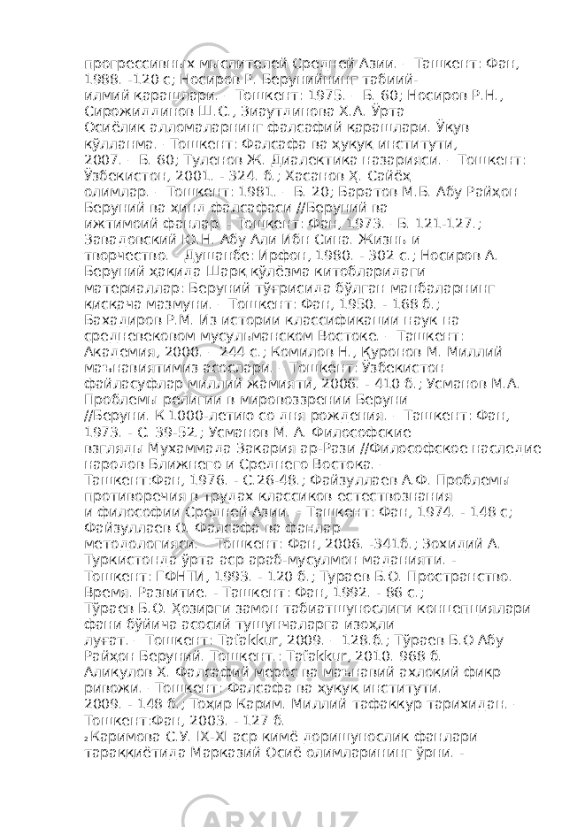 прогрессивных мыслителей Средней Азии. – Ташкент: Фан, 1988. -120 с; Носиров Р. Берунийнинг табиий- илмий қарашлари. – Тошкент: 1975. – Б. 60; Носиров Р.Н., Сирожиддинов Ш.С., Зиаутдинова Х.А. Ўрта Осиёлик алломаларнинг фалсафий қарашлари. Ўқув қўлланма. –Тошкент: Фалсафа ва ҳуқуқ институти, 2007. – Б. 60; Туленов Ж. Диалектика назарияси. – Тошкент: Ўзбекистон, 2001. - 324. б.; Хасанов Ҳ. Сайёҳ олимлар. – Тошкент: 1981. – Б. 20; Баратов М.Б. Абу Райҳон Беруний ва ҳинд фалсафаси //Беруний ва ижтимоий фанлар. - Тошкент: Фан, 1973. –Б. 121-127.; Завадовский Ю.Н. Абу Али Ибн Сина. Жизнь и творчество. - Душанбе: Ирфон, 1980. - 302 с.; Носиров А. Беруний ҳақида Шарқ қўлёзма китобларидаги материаллар: Беруний тўғрисида бўлган манбаларнинг қисқача мазмуни. – Тошкент: Фан, 1950. - 168 б.; Бахадиров Р.М. Из истории классификации наук на средневековом мусульманском Востоке. – Ташкент: Академия, 2000. – 244 с.; Комилов Н., Қуронов М. Миллий маънавиятимиз асослари. – Тошкент: Ўзбекистон файласуфлар миллий жамияти, 2006. - 410 б.; Усманов М.А. Проблемы религии в мировоззрении Беруни //Беруни. К 1000-летию со дня рождения. – Ташкент: Фан, 1973. - С. 39-52.; Усманов М. А. Философские взгляды Мухаммада Закария ар-Рази //Философское наследие народов Ближнего и Среднего Востока. – Ташкент:Фан, 1976. - С.26-48.; Файзуллаев А.Ф. Проблемы противоречия в трудах классиков естествознания и философии Средней Азии. – Ташкент: Фан, 1974. - 148 с; Файзуллаев О. Фалсафа ва фанлар методологияси. – Тошкент: Фан, 2006. -341б.; Зохидий А. Туркистонда ўрта аср араб-мусулмон маданияти. - Тошкент: ГФНТИ, 1993. - 120 б.; Тураев Б.О. Пространство. Время. Развитие. - Ташкент: Фан, 1992. - 86 с.; Тўраев Б.О. Ҳозирги замон табиатшунослиги концепциялари фани бўйича асосий тушунчаларга изоҳли луғат. – Тошкент: Tafakkur, 2009. – 128.б.; Тўраев Б.О Абу Райҳон Беруний. Тошкент.: Tafakkur, 2010. 968 б. Алиқулов Х. Фалсафий мерос ва маънавий ахлоқий фикр ривожи. –Тошкент: Фалсафа ва ҳуқуқ институти. 2009. - 148 б.; Тоҳир Карим. Миллий тафаккур тарихидан. – Тошкент:Фан, 2003. - 127 б. 2 Каримова С.У. IX-XI аср кимё доришунослик фанлари тараққиётида Марказий Осиё олимларининг ўрни. - 