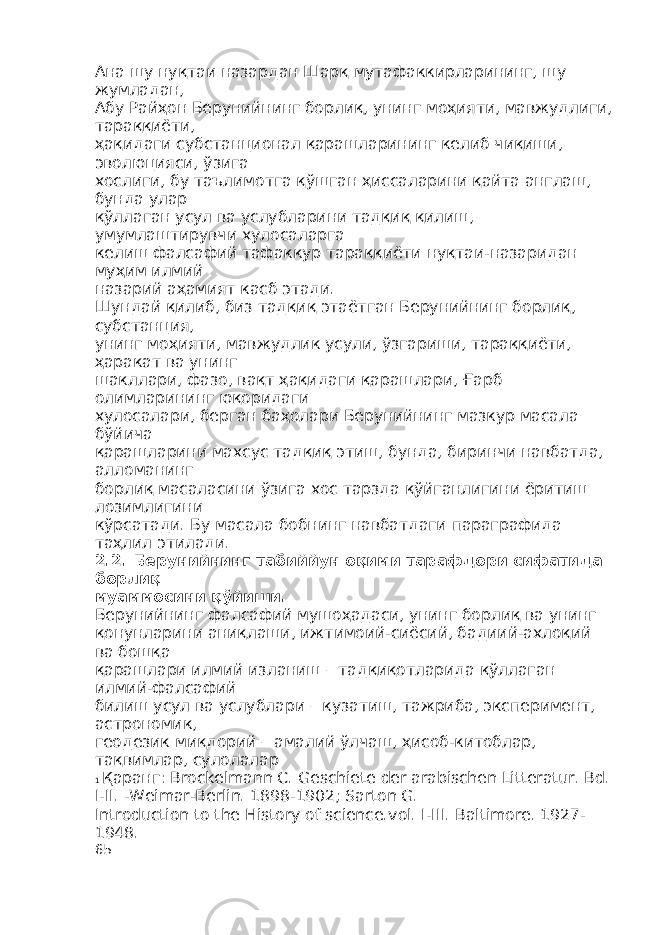 Ана шу нуқтаи назардан Шарқ мутафаккирларининг, шу жумладан, Абу Райҳон Берунийнинг борлиқ, унинг моҳияти, мавжудлиги, тараққиёти, ҳақидаги субстанционал қарашларининг келиб чиқиши, эволюцияси, ўзига хослиги, бу таълимотга қўшган ҳиссаларини қайта англаш, бунда улар қўллаган усул ва услубларини тадқиқ қилиш, умумлаштирувчи хулосаларга келиш фалсафий тафаккур тараққиёти нуқтаи-назаридан муҳим илмий назарий аҳамият касб этади. Шундай қилиб, биз тадқиқ этаётган Берунийнинг борлиқ, субстанция, унинг моҳияти, мавжудлик усули, ўзгариши, тараққиёти, ҳаракат ва унинг шакллари, фазо, вақт ҳақидаги қарашлари, Ғарб олимларининг юқоридаги хулосалари, берган баҳолари Берунийнинг мазкур масала бўйича қарашларини махсус тадқиқ этиш, бунда, биринчи навбатда, алломанинг борлиқ масаласини ўзига хос тарзда қўйганлигини ёритиш лозимлигини кўрсатади. Бу масала бобнинг навбатдаги параграфида таҳлил этилади. 2.2. Берунийнинг табиййун оқими тарафдори сифатида борлиқ муаммосини қўйиши . Берунийнинг фалсафий мушоҳадаси, унинг борлиқ ва унинг қонунларини аниқлаши, ижтимоий-сиёсий, бадиий-ахлоқий ва бошқа қарашлари илмий изланиш – тадқиқотларида қўллаган илмий-фалсафий билиш усул ва услублари – кузатиш, тажриба, эксперимент, астрономик, геодезик миқдорий – амалий ўлчаш, ҳисоб-китоблар, тақвимлар, сулолалар 1 Қаранг : Brockelmann C. Geschiete der arabischen Litteratur. Bd. I-II. -Weimar-Berlin. 1898-1902; Sarton G. Introduction to the History of science.vol. I-III. Baltimore. 1927- 1948. 65 