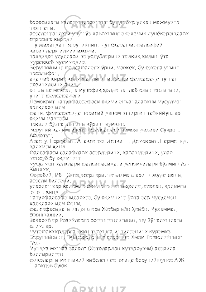 борасидаги изланишларининг бутун - бир улкан мажмуига таянгани , асосланганлиги учун ўз даврининг академик дунёқарашлари сарасига киради. Шу жиҳатдан Берунийнинг дунёқараши, фалсафий қарашлари илмий ижоди, тадқиқот усуллари ва услубларини тадқиқ қилиш ўта мураккаб муаммодир. Берунийнинг фалсафадаги ўрни, мавқеи, бу соҳага унинг тасодифан, адашиб кириб қолмаганлигини, балки фалсафада тутган позициясини аниқ, онгли ва мақсадга мувофиқ ҳолда танлаб олинганлигини, унинг фалсафадаги Демокрит натурфалсафаси оқими анъаналарини мусулмон халқлари илм- фани, фалсафасида ворисий давом эттирган табиййунлар оқими мактаби вакили бўлганлигини кўриш мумкин. Беруний қадимги юнон фалсафаси намояндалари Суқрот, Афлотун, Арасту, Гераклит, Анаксагор, Левкипп, Демокрит, Парменид, қадимги ҳинд фалсафаси салафлари асарларини, қарашларини, улар мансуб бу оқимнинг мусулмон халқлари фалсафасидаги давомчилари бўлмиш Ал- Киндий, Форобий, Ибн Сино асарлари, таълимотларини жуда яхши, асосли билгани, улардан ҳар қадамда фойдалангани ҳолда, асосан, қадимги юнон, ҳинд натурфалсафачиларига, бу оқимнинг ўрта аср мусулмон халқлари илм-фани, фалсафасидаги издошлари Жобир ибн Ҳайён, Муҳаммад Эроншаҳрий, Закариё ар-Розийларга эргашганлигини 1 , шу йўналишдаги олимлар, мутафаккирларга яқин туришга интилганини кўрамиз. Берунийнинг, “Минерология” асари ва Имом Ғаззолийнинг “Ал- Мунқиз-мин-аз-залол” (Хатолардан қутқарувчи) асарида билдирилган фикрларни мантиқий қиёслаш асносида берунийшунос А.Ж. Шарипов буюк 