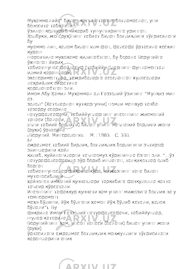 Муҳаммадийа” билан қатъий тарзда боғламасдан, уни бевосита табиатнинг ўзидан келтириб чиқариб тушунтиришга уринган. Ҳолбуки, жон(руҳ)нинг табиат билан боғлиқлиги тўғрисидаги бу муаммо дин, калом билан илм-фан, фалсафа ўртасида кескин кураш шароитида муҳокама қилинаётган, бу борада Берунийга ўхшаган йирик табиатшунос файласуф (табиййун)ларнинг фундаментал илмий қарашлари, экспериментлар, тажрибаларга асосланган хулосалари даҳрийлик сифатида қораланаётган эди. Имом Абу Ҳамид Муҳаммад ал-Ғаззолий ўзининг “Мунқиз мин аз- залол” (Хатолардан қутқаргувчи) номли машҳур тавба- тазарру асарида натурфалсафачи, табиййунларнинг инсоннинг жисмоний танаси (бадани, яъни табиий борлиғи) билан унинг маънавий борлиғи-жони (руҳи) ўртасида 1 Беруний. Минералогия. – М.: 1963. –С. 335. 67 ажралмас табиий бирлик, боғлиқлик борлигини эътироф этишларини қайд қилиб, қуйидагиларни таънаомуз кўринишда ёзган эди. “...ўз натурафалсафасида зўр бериб ишлаган, тадқиқотлар олиб борган табиатшунослар фикрига кўра, мижознинг тана билан мутаносиблиги ҳайвонот имконий қувватлари таркибига фавқулодда катта таъсир кўрсатади. Инсоннинг тафаккур қуввати ҳам унинг мижозига боғлиқ ва у темперамент маҳв бўлиши, йўқ бўлгани ҳамон йўқ бўлиб кетади, ҳалок бўлади” 1 . Бу фикрида Имом Ғаззолий натурфалсафачи, табиййунлар, шулар қаторида Берунийнинг ҳам, инсон танаси (бадани) билан унинг жони (руҳи) ўртасидаги ажралмас боғлиқлик мавжудлиги тўғрисидаги қарашларини аниқ 